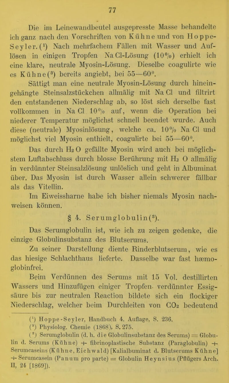 Die im Leinewandbeulei ausgepresste Masse behandelte ich ganz nach den Vorschriften von Kühne und von Iloppe- Seyler. (x) Nach mehrfachem Fällen mit Wasser und Auf- lösen in einigen Tropfen NaCl-Lösung (10 °/o) erhielt ich eine klare, neutrale Myosin-Lösung. Dieselbe coagulirte wie es Kühne(3) bereits angiebt, bei 55—60°. Sättigt man eine neutrale Myosin-Lösung durch hinein- gehängte Steinsalzstückchen allmälig mit Na Gl und filtrirt den entstandenen Niederschlag ab, so löst sich derselbe fast vollkommen in Na Gl 10°/o auf, wenn die Operation bei niederer Temperatur möglichst schnell beendet wurde. Auch diese (neutrale) Myosinlösung, welche ca. 10% Na CI und möglichst viel Myosin enthielt, coagulirte bei 55—60°. Das durch LL 0 gefällte Myosin wird auch bei möglich- stem Luftabschluss durch blosse Berührung mit Hz O allmälig in verdünnter Steinsalzlösung unlöslich und geht in Albuminat über. Das Myosin ist durch Wasser allein schwerer fällbar als das Vitellin. Im Eiweissharne habe ich bisher niemals Myosin nach- weisen können. § 4. Serumglobulin(3). Das Serumglobulin ist, wie ich zu zeigen gedenke, die einzige Globulinsubstanz des Blutserums. Zu seiner Darstellung diente Rinderblutserum, wie es das hiesige Schlachthaus lieferte. Dasselbe war fast hoemo- globinfrei. Beim Verdünnen des Serums mit 15 Vol. destillirten Wassers und Hinzufügen einiger Tropfen- verdünnter Essig- säure bis zur neutralen Reaction bildete sich ein flockiger Niederschlag, welcher beim Durchleiten von CO2 bedeutend (‘) Hoppe-Seyler, Handbuch 4. Auflage, S. 236. (a) Physiolog. Chemie (1868), S. 275. (3) Serumglobulin (d. h. die Globulinsubstanz des Serums) = Globu- lin d. Serums (Kühne) -t- fibrinoplastische Substanz (Paraglobulin) -+- Serumcaseins (Kühne, Eichwald) [Kalialbuminat d. Blutserums Kühne] -+■ Serumcasein (Panum pro parte) = Globulin Heynsius (Pflügers Arch. II, 24 [1869]).