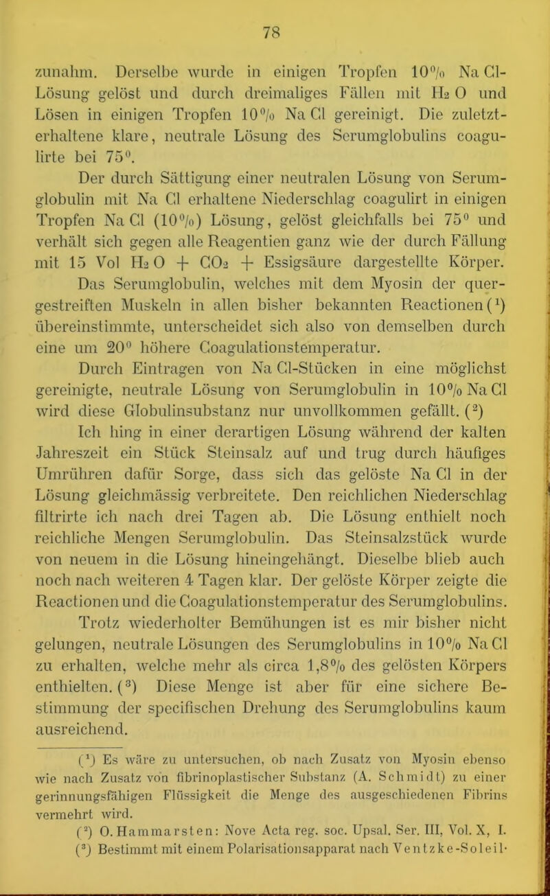 zunahm. Derselbe wurde in einigen Tropfen 10% Na Cl- Lösung gelöst und durch dreimaliges Fällen mit II2 0 und Lösen in einigen Tropfen 10% Na Gl gereinigt. Die zuletzt- erhaltene klare, neutrale Lösung des Serumglobulins coagu- lirte bei 75°. Der durch Sättigung einer neutralen Lösung von Serum- globulin mit Na Gl erhaltene Niederschlag coagulirt in einigen Tropfen Na Gl (10%) Lösung, gelöst gleichfalls bei 75° und verhält sich gegen alle Reagentien ganz wie der durch Fällung mit 15 Vol FL 0 -f- GO2 -f Essigsäure dargestellte Körper. Das Serumglobulin, welches mit dem Myosin der quer- gestreiften Muskeln in allen bisher bekannten Reactionen (x) übereinstimmte, unterscheidet sich also von demselben durch eine um 20° höhere Goagulationstemperatur. Durch Einträgen von Na Cl-Stücken in eine möglichst gereinigte, neutrale Lösung von Serumglobulin in 10% Na CI wird diese Globulinsubstanz nur unvollkommen gefällt. (2) Ich hing in einer derartigen Lösung während der kalten •Jahreszeit ein Stück Steinsalz auf und trug durch häufiges Umrühren dafür Sorge, dass sich das gelöste Na Gl in der Lösung gleiehmässig verbreitete. Den reichlichen Niederschlag filtrirte ich nach drei Tagen ab. Die Lösung enthielt noch reichliche Mengen Serumglobulin. Das Steinsalzstück wurde von neuem in die Lösung hineingehängt. Dieselbe blieb auch noch nach weiteren 4 Tagen klar. Der gelöste Körper zeigte die Reactionen und die Goagulationstemperatur des Serumglobulins. Trotz wiederholter Bemühungen ist es mir bisher nicht gelungen, neutrale Lösungen des Serumglobulins in 10% Na Gl zu erhalten, welche mehr als circa 1,8% des gelösten Körpers enthielten. (3) Diese Menge ist aber für eine sichere Be- stimmung der specifischen Drehung des Serumglobulins kaum ausreichend. (*) (*) Es wäre zu untersuchen, ob nach Zusatz von Myosin ebenso wie nach Zusatz von fibrinoplastischer Substanz (A. Schmidt) zu einer gerinnungsfähigen Flüssigkeit die Menge des ausgeschiedenen Fibrins vermehrt wird. (2) 0. Hammarsten: Nove Acta reg. soc. Upsal. Ser. III, Vol. X, I. (3) Bestimmt mit einem Polarisationsapparat nach Ventzke-Soleih
