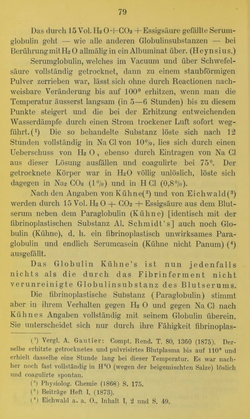 Das durch 15 Vol. II2 O-l-CO2 4-Essigsäure gefällte Serum- globulin geht — wie alle anderen Globulinsubstanzen — bei Berührung mit H2O allmäligin ein Albuminat über. (Heynsius.) Serumglobulin, welches im Vacuum und über Schwefel- säure vollständig getrocknet, dann zu einem staubförmigen Pulver zerrieben war, lässt sich ohne durch Reactionen nach- weisbare Veränderung bis auf 100° erhitzen, wenn man die Temperatur äusserst langsam (in 5—6 Stunden) bis zu diesem Punkte steigert und die bei der Erhitzung entweichenden Wasserdämpfe durch einen Strom trockener Luft sofort weg- führt. (x) Die so behandelte Substanz löste sich nach 12 Stunden vollständig in Na Gl von 10%, lies sich durch einen Ueberschuss von PI2 0 , ebenso durch Einträgen von Na Gl aus dieser Lösung ausfällen und coagulirte bei 75°. Der getrocknete Körper war in II2O völlig unlöslich, löste sich dagegen in Na2 CO3 (1%) und in HCl (0,8%). Nach den Angaben von Ivühne(2) und von Eichwald(3) werden durch 15 Vol. H2 O -f- CO2 + Essigsäure aus dem Blut- serum neben dem Paraglobulin (Kühne) [identisch mit der fibrinoplastischen Substanz Al. Schmidt’s] auch noch Glo- bulin (Kühne), d. h. ein fibrinoplastisch unwirksames Para- globulin und endlich Serumcasein (Kühne nicht Panum) (4) ausgefällt. Das Globulin K ü h n e ’ s ist nun jedenfalls nichts als die durch das Fibrin ferm ent nicht verunreinigte Globulinsubstanz des Blutserums. Die fibrinoplastische Substanz (Paraglobulin) stimmt aber in ihrem Verhalten gegen PI2 O und gegen Na CI nach Kühnes Angaben vollständig mit seinem Globulin überein. Sie unterscheidet sich nur durch ihre Fähigkeit fibrinoplas- C) Vergl. A. Gautier: Compt. Rend. T. 80, 1360 (1875). Der- selbe erhitzte getrocknetes und pulvrisirtes Blutplasma bis auf 110° und erhielt dasselbe eine Stunde lang bei dieser Temperatur. Es war nach- her noch fast vollständig in HaO (wegen der beigemischten Salze) löslich und coagulirte spontan. (a) Physiolog. Chemie (1868) S. 175. (3) Beiträge Heft I, (1873). (*) Eichwald a. a. O., Inhalt I, 2 und S. 49.