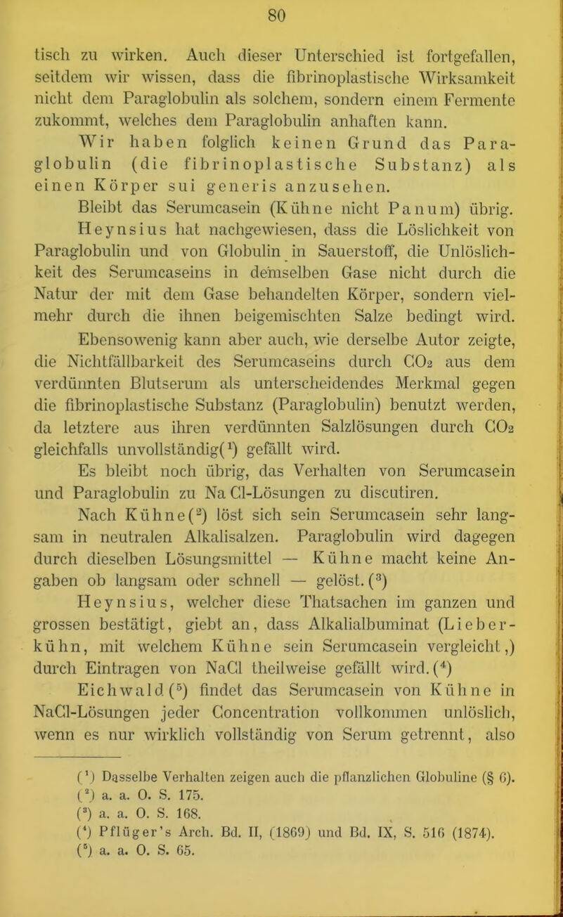 tisch zu wirken. Auch dieser Unterschied ist fortgefallen, seitdem wir wissen, dass die fibrinoplastische Wirksamkeit nicht dem Paraglobulin als solchem, sondern einem Fermente zukommt, welches dem Paraglobulin anhaften kann. Wir haben folglich keinen Grund das Para- globulin (die fibrinoplastische Substanz) als einen Körper sui generis anzusehen. Bleibt das Serumcasein (Kühne nicht Pan um) übrig. Heynsius hat nachgewiesen, dass die Löslichkeit von Paraglobulin und von Globulin in Sauerstoff, die Unlöslich- keit des Serumcaseins in demselben Gase nicht durch die Natur der mit dem Gase behandelten Körper, sondern viel- mehr durch die ihnen beigemischten Salze bedingt wird. Ebensowenig kann aber auch, wie derselbe Autor zeigte, die Nichtfällbarkeit des Serumcaseins durch GO2 aus dem verdünnten Blutserum als unterscheidendes Merkmal gegen die fibrinoplastische Substanz (Paraglobulin) benutzt werden, da letztere aus ihren verdünnten Salzlösungen durch CO2 gleichfalls unvollständig^) gefällt wird. Es bleibt noch übrig, das Verhalten von Serumcasein und Paraglobulin zu Na Cl-Lösungen zu discutiren. Nach Kühne(3) löst sich sein Serumcasein sehr lang- sam in neutralen Alkalisalzen. Paraglobulin wird dagegen durch dieselben Lösungsmittel — Kühne macht keine An- gaben ob langsam oder schnell — gelöst. (3) Heynsius, welcher diese Thatsachen im ganzen und grossen bestätigt, giebt an, dass Alkalialbuminat (Lieber- kühn, mit welchem Kühne sein Serumcasein vergleicht,) durch Einträgen von NaCl theilweise gefällt wird.(4) Eichwald(5) findet das Serumcasein von Kühne in NaCl-Lösungen jeder Goncentration vollkommen unlöslich, wenn es nur wirklich vollständig von Serum getrennt, also (') Dasselbe Verhalten zeigen auch die pflanzlichen Globuline (§ 6). (a) a. a. 0. S. 175. (3) a. a. 0. S. 168. (4) Pflüger’s Arch. Bd. II, (1869) und Bd. IX, S. 516 (1874). (°) a. a. 0. S. 65.