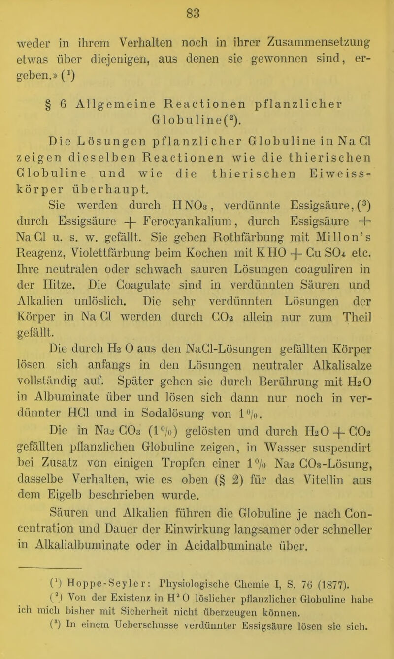 weder in ihrem Verhalten noch in ihrer Zusammensetzung etwas über diejenigen, aus denen sie gewonnen sind, er- geben.» (J) § G Allgemeine Reactionen pflanzlicher Globuline(2). Die Lösungen pflanzlicher G1 o b u 1 i ne i n N a CI zeigen dieselben Reactionen wie die thierischen Globuline und wie die thie rischen E i weiss- körper ü b e r h a u p t. Sie werden durch HNO3, verdünnte Essigsäure, (3) durch Essigsäure -f- Ferocyankalium, durch Essigsäure 4- NaCl u. s. w. gefällt. Sie geben Rothfärbung mit Millon’s Reagenz, Violettfärbung beim Kochen mit K HO -f- Cu SO4 etc. Ihre neutralen oder schwach sauren Lösungen coaguliren in der Hitze. Die Coagulate sind in verdünnten Säuren und Alkalien unlöslich. Die sehr verdünnten Lösungen der Körper in Na CI werden durch CO2 allein nur zum Theil gefällt. Die durch H2 0 aus den NaCl-Lösungen gefällten Körper lösen sich anfangs in den Lösungen neutraler Alkalisalze vollständig auf. Später gehen sie durch Berührung mit LEO in Albuminate über und lösen sich dann nur noch in ver- dünnter HCl und in Sodalösung von 1%. Die in Naa CO3 (1%) gelöslen und durch H2O-f-CO2 gefällten pflanzlichen Globuline zeigen, in Wasser suspendirt bei Zusatz von einigen Tropfen einer l°/o Na2 C03-Lösung, dasselbe Verhalten, wie es oben (§ 2) für das Vitellin aus dem Eigelb beschrieben wurde. Säuren und Alkalien führen die Globuline je nach Con- centration und Dauer der Einwirkung langsamer oder schneller in Alkalialbuminate oder in Acidalbuminate über. (') Hoppe-Seyler: Physiologische Chemie I, S. 76 (1877). (2) Von der Existenz in H20 löslicher pflanzlicher Globuline habe ich mich bisher mit Sicherheit nicht überzeugen können. (3) In einem Ueberschusse verdünnter Essigsäure lösen sie sich.