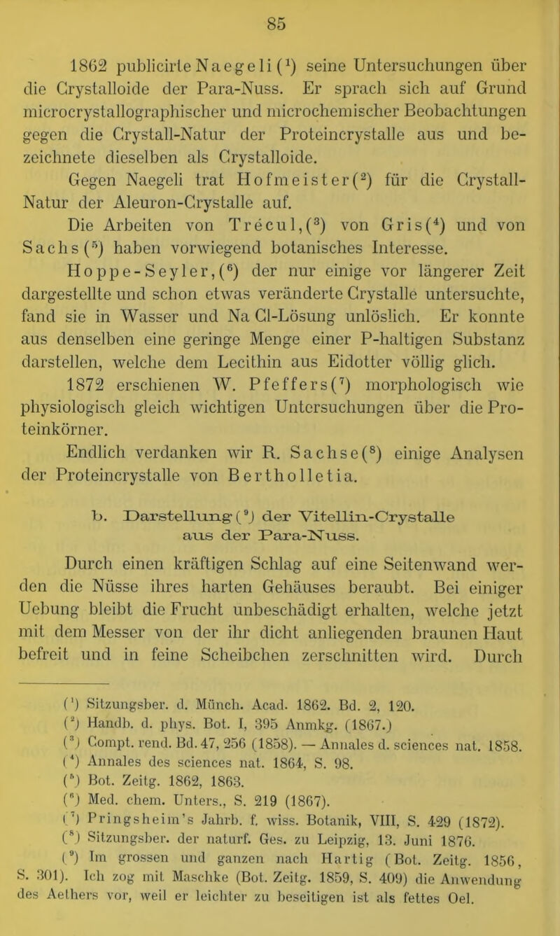 1862 publicirte N a e g e 1 i (*) seine Untersuchungen über die Crystalloide der Para-Nuss. Er sprach sich auf Grund microcrystallographiseher und microchemischer Beobachtungen gegen die Crystall-Natur der Proteincrystalle aus und be- zeichnete dieselben als Crystalloide. Gegen Naegeli trat Hofmeister(2) für die Crystall- Natur der Aleuron-Crystalle auf. Die Arbeiten von Trecul,(3) von Gris(4) und von Sachs (5) haben vorwiegend botanisches Interesse. PIoppe-Seyler,(6) der nur einige vor längerer Zeit dargestellte und schon etwas veränderte Crystalle untersuchte, fand sie in Wasser und Na Gl-Lösung unlöslich. Er konnte aus denselben eine geringe Menge einer P-haltigen Substanz darstellen, welche dem Lecithin aus Eidotter völlig glich. 1872 erschienen W. Pfeffers(7) morphologisch wie physiologisch gleich wichtigen Untersuchungen über die Pro- teinkörner. Endlich verdanken wir R. Sachse(8) einige Analysen der Proteincrystalle von Bertholletia. b. Darstellung* 1 (9J der Vitellin-Crystalle ans der dPara-ISTuss. Durch einen kräftigen Schlag auf eine Seitenwand wer- den die Nüsse ihres harten Gehäuses beraubt. Bei einiger Ucbung bleibt die Frucht unbeschädigt erhalten, welche jetzt mit dem Messer von der ihr dicht anliegenden braunen Haut befreit und in feine Scheibchen zerschnitten wird. Durch (') Sitzungsber. d. Münch. Acad. 1862. Bd. 2, 120. Pj Handb. d. phys. Bot. I, 395 Anmkg. (1867.) (3) Compt. rend. Bd.47, 256 (1858). — Anuales d. Sciences nat. 1858. (4) Annales des Sciences nat. 1864, S. 98. (\) Bot. Zeitg. 1862, 1863. () Med. chem. Unters., S. 219 (1867). i7) Pringsheim’s Jahrb. f. wiss. Botanik, VIII, S. 429 (1872). (8) Sitzungsber. der naturf. Ges. zu Leipzig, 13. Juni 1876. (9) Im grossen und ganzen nach Hartig (Bot. Zeitg. 1856, S. 301). Ich zog mit Maschke (Bot. Zeitg. 1859, S. 409) die Anwendung des Aelhers vor, weil er leichter zu beseitigen ist als fettes Oel.