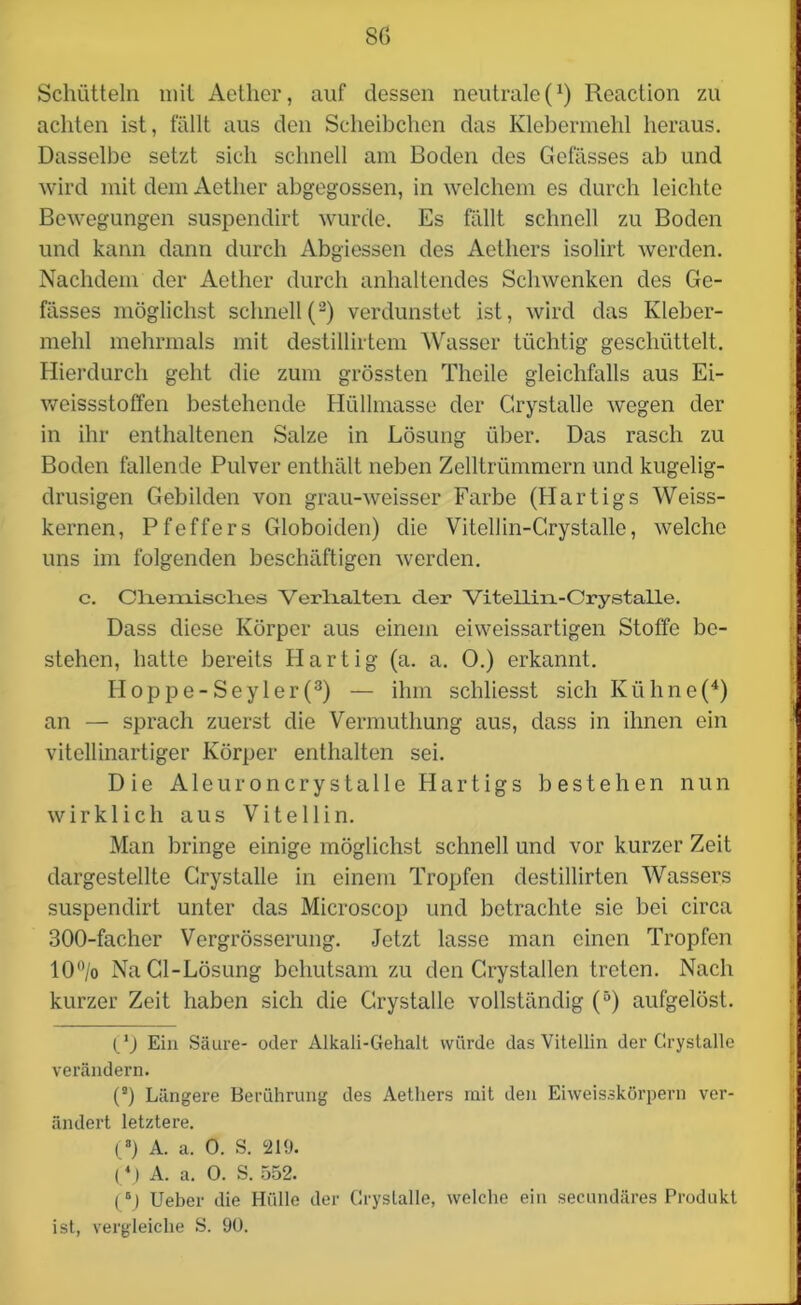 8G Schütteln mit Aetlier, auf dessen neutrale (!) Reaction zu achten ist, fällt aus den Scheibchen das Klebermehl heraus. Dasselbe setzt sich schnell am Boden des Gefässes ab und wird mit dem Aetlier abgegossen, in welchem es durch leichte Bewegungen suspendirt wurde. Es fällt schnell zu Boden und kann dann durch Abgiessen des Aethers isolirt werden. Nachdem der Aether durch anhaltendes Schwenken des Ge- fässes möglichst schnell(2) verdunstet ist, wird das Kleber- mehl mehrmals mit destillirtem Wasser tüchtig geschüttelt. Hierdurch geht die zum grössten Theile gleichfalls aus Ei- weissstoffen bestehende Hüllmasse der Grystalle wegen der in ihr enthaltenen Salze in Lösung über. Das rasch zu Boden fallende Pulver enthält neben Zelltrümmern und kugelig- drusigen Gebilden von grau-weisser Farbe (Hartigs Weiss- kernen, Pfeffers Globoiden) die Vitellin-Grystalle, welche uns im folgenden beschäftigen werden. c. Cliern.iscli.es Verlialten der Viteiliii-Crystalle. Dass diese Körper aus einem eiweissartigen Stoffe be- stehen, hatte bereits Hartig (a. a. 0.) erkannt. Idoppe-Seyler(3) — ihm schliesst sich Ktihne(4) an — sprach zuerst die Vermuthung aus, dass in ihnen ein vitellinartiger Körper enthalten sei. Die Aleuroncrystalle Hartigs bestehen nun wirklich aus Vitellin. Man bringe einige möglichst schnell und vor kurzer Zeit dargestellte Grystalle in einem Tropfen destillirten Wassers suspendirt unter das Microscop und betrachte sie bei circa 300-facher Vergrösserung. Jetzt lasse man einen Tropfen 10°/o NaCl-Lösung behutsam zu den Crystallen treten. Nach kurzer Zeit haben sich die Grystalle vollständig (5) aufgelöst. Ein Säure- oder Alkali-Gehalt würde das Vitellin der Grystalle verändern. (3) Längere Berührung des Aethers mit den Eiweisskörpern ver- ändert letztere. (3) A. a. 0. S. ‘219. (4) A. a. 0. S. 552. (6J Ueber die Hülle der Grystalle, welche ein secundäres Produkt ist, vergleiche S. 90.