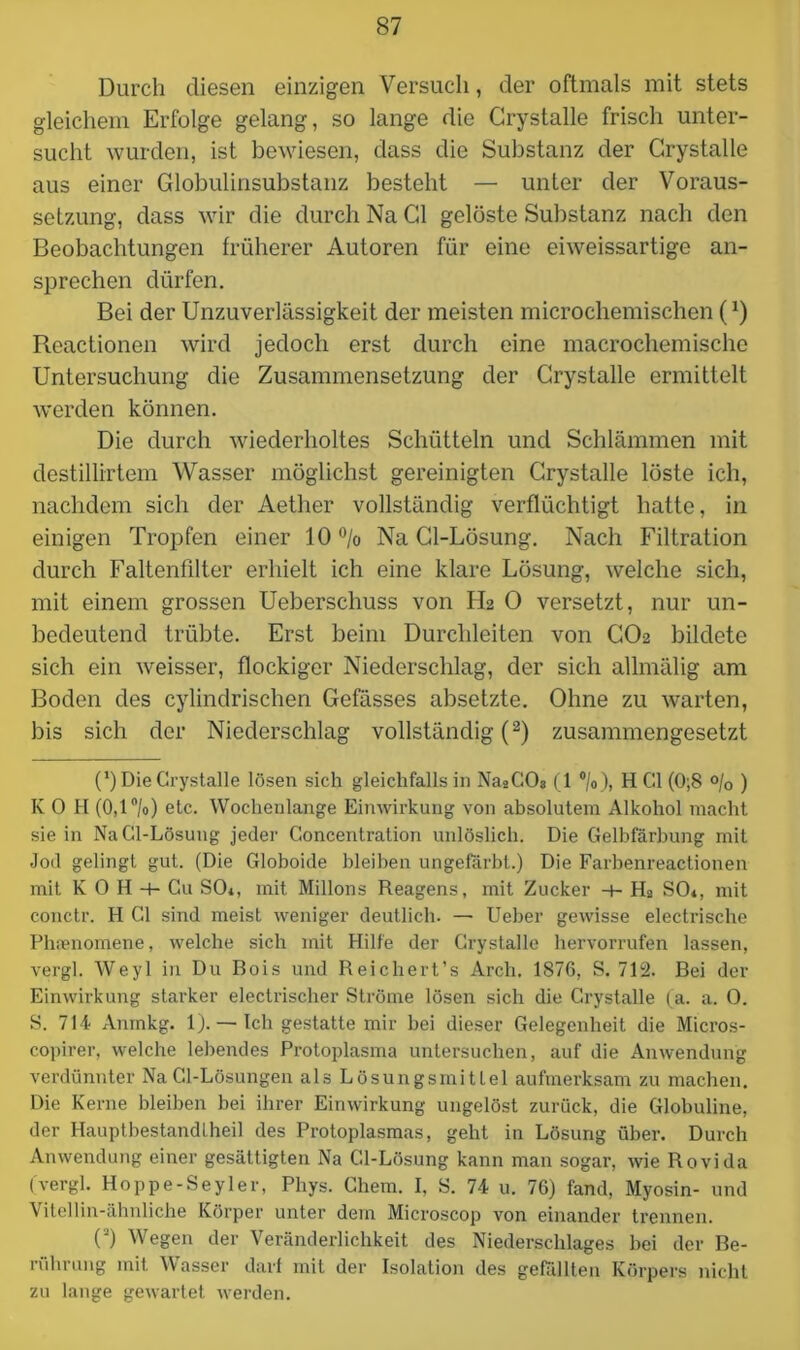 Durch diesen einzigen Versuch, der oftmals mit stets gleichem Erfolge gelang, so lange die Crystalle frisch unter- sucht wurden, ist bewiesen, dass die Substanz der Crystalle aus einer Globulinsubstanz besteht — unter der Voraus- setzung, dass wir die durch Na Gl gelöste Substanz nach den Beobachtungen früherer Autoren für eine eiweissartige an- sprechen dürfen. Bei der Unzuverlässigkeit der meisten microchemischen (J) Reactionen wird jedoch erst durch eine macrochemische Untersuchung die Zusammensetzung der Crystalle ermittelt werden können. Die durch wiederholtes Schütteln und Schlämmen mit destillirtem Wasser möglichst gereinigten Crystalle löste ich, nachdem sich der Aether vollständig verflüchtigt hatte, in einigen Tropfen einer 10 % Na Cl-Lösung. Nach Filtration durch Faltenfilter erhielt ich eine klare Lösung, welche sich, mit einem grossen Ueberschuss von H2 0 versetzt, nur un- bedeutend trübte. Erst beim Durchleiten von CO2 bildete sich ein weisser, flockiger Niederschlag, der sich allmälig am Boden des cylindrischen Gefässes absetzte. Ohne zu warten, bis sich der Niederschlag vollständig (2) zusammengesetzt C) Die Crystalle lösen sich gleichfalls in Na2COa (1 °/o), H CI (0;8 °/o ) K 0 H (0,1 °/o) etc. Wochenlange Einwirkung von absolutem Alkohol macht sie in Na Cl-Lösung jeder Goncentration unlöslich. Die Gelbfärbung mit Jod gelingt gut. (Die Globoide bleiben ungefärbt.) Die Farbenreactionen mit K 0 H + Cu SO*, mit Milions Reagens, mit Zucker -+- Ha SO*, mit conctr. H CI sind meist weniger deutlich. — Ueber gewisse electrische Phaenomene, welche sich mit Hilfe der Crystalle hervorrufen lassen, vergl. Weyl in Du Bois und Reichert’s Arch. 1876, S. 712. Bei der Einwirkung starker electrischer Ströme lösen sich die Crystalle (a. a. 0. S. 714' Anmkg. 1). — Ich gestatte mir hei dieser Gelegenheit die Micros- copirer, welche lebendes Protoplasma untersuchen, auf die Anwendung verdünnter Na Cl-Lösungen als Lösungsmittel aufmerksam zu machen. Die Kerne bleiben bei ihrer Einwirkung ungelöst zurück, die Globuline, der Hauptbestandtheil des Protoplasmas, geht in Lösung über. Durch Anwendung einer gesättigten Na Cl-Lösung kann man sogar, wie Rovida (vergl. Hoppe-Seyler, Pliys. Chem. I, S. 74 u. 76) fand, Myosin- und Vitellin-ähnliche Körper unter dem Microscop von einander trennen. O Wegen der Veränderlichkeit des Niederschlages bei der Be- rührung mit Wasser darf mit der Isolation des gefällten Körpers nicht zu lange gewartet werden.