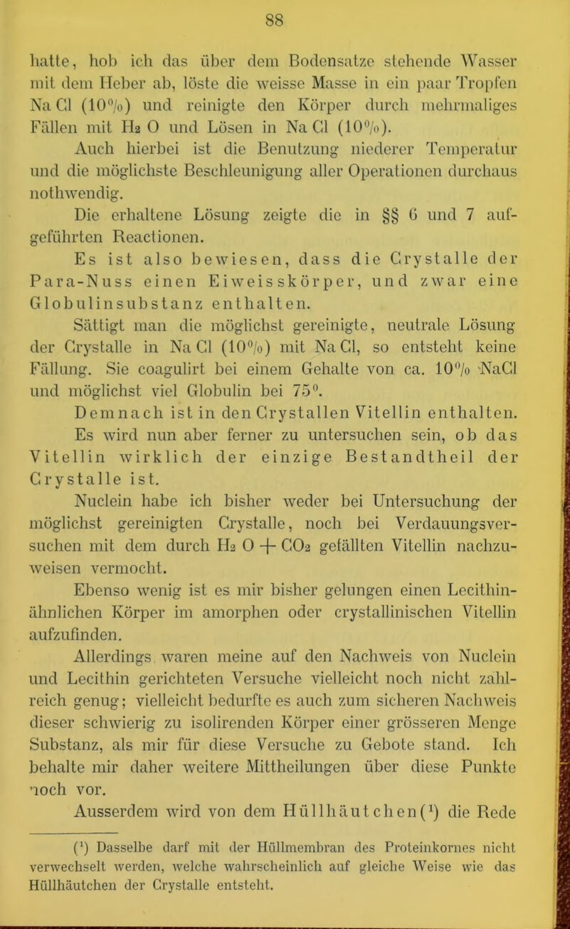 hatte, hob ich das über dem Bodensätze stehende Wasser mit dem Heber ab, löste die weisse Masse in ein paar Tropfen Na CI (10°/o) und reinigte den Körper durch mehrmaliges Fällen mit Ha 0 und Lösen in Na CI (10%). Auch hierbei ist die Benutzung niederer Temperatur und die möglichste Beschleunigung aller Operationen durchaus nothwendig. Die erhaltene Lösung zeigte die in §§ 6 und 7 auf- geführten Reactionen. Es ist also bewiesen, dass die Grystalle der Para-Nuss einen Eiweisskörper, und zwar eine Globulinsubstanz enthalten. Sättigt man die möglichst gereinigte, neutrale Lösung der Grystalle in Na Gl (10%) mit Na CI, so entsteht keine Fällung. Sie coagulirt bei einem Gehalte von ca. 10% NaGl und möglichst viel Globulin bei 75°. Demnach ist in den Grystallen Vitellin enthalten. Es wird nun aber ferner zu untersuchen sein, ob das Vitellin wirklich der einzige Bestandtheil der Grystalle ist. Nuclein habe ich bisher weder bei Untersuchung der möglichst gereinigten Grystalle, noch bei Verdauungsver- suchen mit dem durch FL 0 -f- GO2 gefällten Vitellin nachzu- weisen vermocht. Ebenso wenig ist es mir bisher gelungen einen Lecithin- ähnlichen Körper im amorphen oder crystallinischcn Vitellin aufzufinden. Allerdings waren meine auf den Nachweis von Nuclein und Lecithin gerichteten Versuche vielleicht noch nicht zahl- reich genug; vielleicht bedurfte es auch zum sicheren Nachweis dieser schwierig zu isolirendcn Körper einer grösseren Menge Substanz, als mir für diese Versuche zu Gebote stand. Ich behalte mir daher weitere Mittheilungen über diese Punkte noch vor. Ausserdem wird von dem Hüllhäutchen(1) die Rede (') Dasselbe darf mit der Hüllmembran des Proteinkornes nicht verwechselt werden, welche wahrscheinlich auf gleiche Weise wie das Hüllhäutchen der Grystalle entsteht.