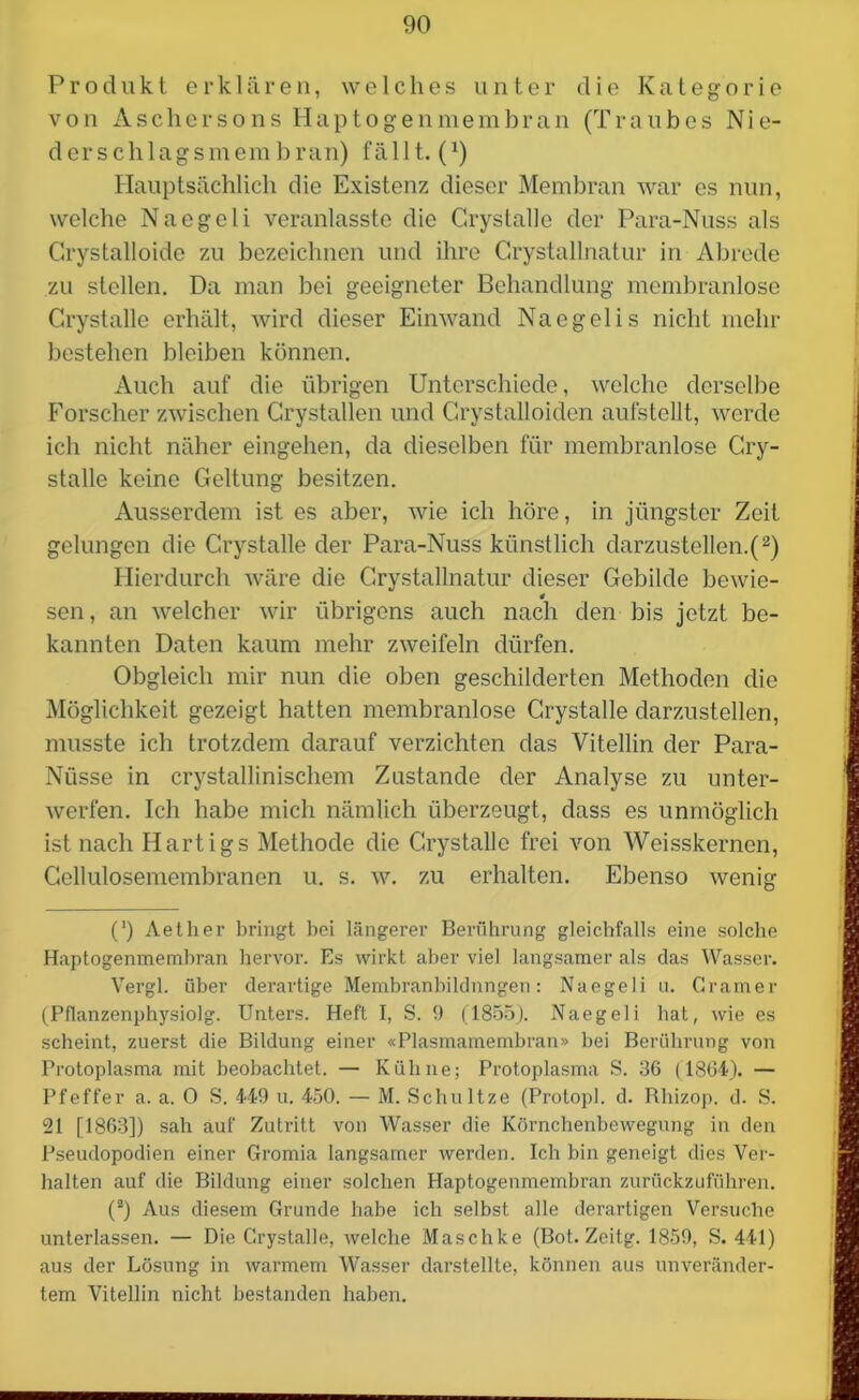 Produkt erklären, welches unter die Kategorie von Aschersons Haptogenmembran (Traubes Nie- derschlagsmembran) fällt. (x) Hauptsächlich die Existenz dieser Membran war es nun, welche Naegeli veranlasste die Grystalle der Para-Nuss als Crystalloide zu bezeichnen und ihre Grystallnatur in Abrede zu stellen. Da man bei geeigneter Behandlung membranlose Grystalle erhält, wird dieser Einwand Naegelis nicht mehr bestehen bleiben können. Auch auf die übrigen Unterschiede, welche derselbe Forscher zwischen Grystallen und Crystalloiden aufstellt, werde ich nicht näher eingehen, da dieselben für membranlose Cry- stalle keine Geltung besitzen. Ausserdem ist es aber, wie ich höre, in jüngster Zeit gelungen die Grystalle der Para-Nuss künstlich darzustellen.(2) Hierdurch wäre die Grystallnatur dieser Gebilde bewic- 4 sen, an welcher wir übrigens auch nach den bis jetzt be- kannten Daten kaum mehr zweifeln dürfen. Obgleich mir nun die oben geschilderten Methoden die Möglichkeit gezeigt hatten membranlose Grystalle darzustellen, musste ich trotzdem darauf verzichten das Vitellin der Para- Nüsse in crystallinischem Zustande der Analyse zu unter- werfen. Ich habe mich nämlich überzeugt, dass es unmöglich ist nach Hartigs Methode die Grystalle frei von Weisskernen, Gellulosemembranen u. s. w. zu erhalten. Ebenso wenig (') Aether bringt bei längerer Berührung gleichfalls eine solche Haptogenmembran hervor. Es wirkt aber viel langsamer als das Wasser. Vergl. über derartige Membranbildnngen: Naegeli u. Gramer (Pflanzenphysiolg. Unters. Heft I, S. 9 (1855). Naegeli hat, wie es scheint, zuerst die Bildung einer «Plasmamembran» bei Berührung von Protoplasma mit beobachtet. — Kühne; Protoplasma S. 36 (1864). — Pfeffer a. a. 0 S. 449 u. 450. — M. Schnitze (Protopl. d. Rhizop. d. S. 21 [1863]) sah auf Zutritt von Wasser die Körnchenbewegung in den Pseudopodien einer Gromia langsamer werden. Ich bin geneigt dies Ver- halten auf die Bildung einer solchen Haptogenmembran zurückzuführen. (2) Aus diesem Grunde habe ich selbst alle derartigen Versuche unterlassen. — Die Grystalle, welche Maschke (Bot. Zeitg. 1859, S. 441) aus der Lösung in warmem Wasser darstellte, können aus unveränder- tem Vitellin nicht bestanden haben.