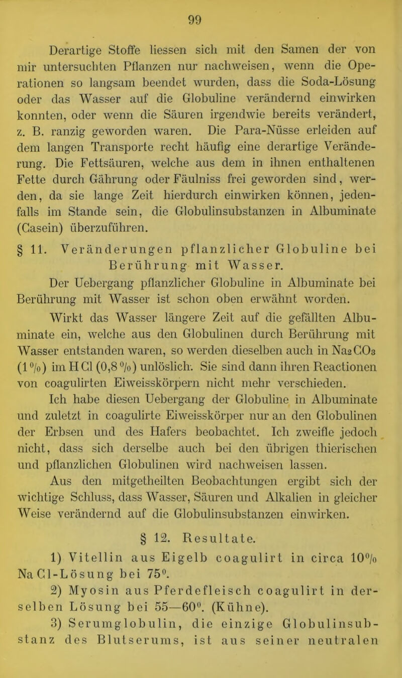Derartige Stoffe Hessen sich mit den Samen der von mir untersuchten Pflanzen nur nach weisen, wenn die Ope- rationen so langsam beendet wurden, dass die Soda-Lösung oder das Wasser auf die Globuline verändernd einwirken konnten, oder wenn die Säuren irgendwie bereits verändert, z. B. ranzig geworden waren. Die Para-Nüsse erleiden auf dem langen Transporte recht häufig eine derartige Verände- rung. Die Fettsäuren, welche aus dem in ihnen enthaltenen Fette durch Gährung oder Fäulniss frei geworden sind, wer- den, da sie lange Zeit hierdurch einwirken können, jeden- falls im Stande sein, die Globulin Substanzen in Albuminate (Gasein) überzuführen. § 11. Veränderungen pflanzlicher Globuline bei Berührung mit Wasser. Der Uebergang pflanzlicher Globuline in Albuminate bei Berührung mit Wasser ist schon oben erwähnt worden. Wirkt das Wasser längere Zeit auf die gefällten Albu- minate ein, welche aus den Globulinen durch Berührung mit Wasser entstanden waren, so werden dieselben auch in Na2CÜ3 (l°/o) im HCl (0,8°/o) unlöslich. Sie sind dann ihren Reactionen von coagulirten Eiweisskörpern nicht mehr verschieden. Ich habe diesen Uebergang der Globuline in Albuminate und zuletzt in coagulirte Eiweisskörper nur an den Globulinen der Erbsen und des Hafers beobachtet. Ich zweifle jedoch nicht, dass sich derselbe auch bei den übrigen thierischen und pflanzlichen Globulinen wird nachweisen lassen. Aus den mitgetheilten Beobachtungen ergibt sich der wichtige Schluss, dass Wasser, Säuren und Alkalien in gleicher Weise verändernd auf die Globulinsubstanzen einwirken. § 12. Resultate. 1) Vitellin aus Eigelb coagulirt in circa 10°/o NaCl-Lösung bei 75°. 2) Myosin aus Pferdefleisch coagulirt in der- selben Lösung bei 55—60°. (Kühne). 3) Serumglobulin, die einzige Globulinsub- stanz des Blutserums, ist aus seiner neutralen