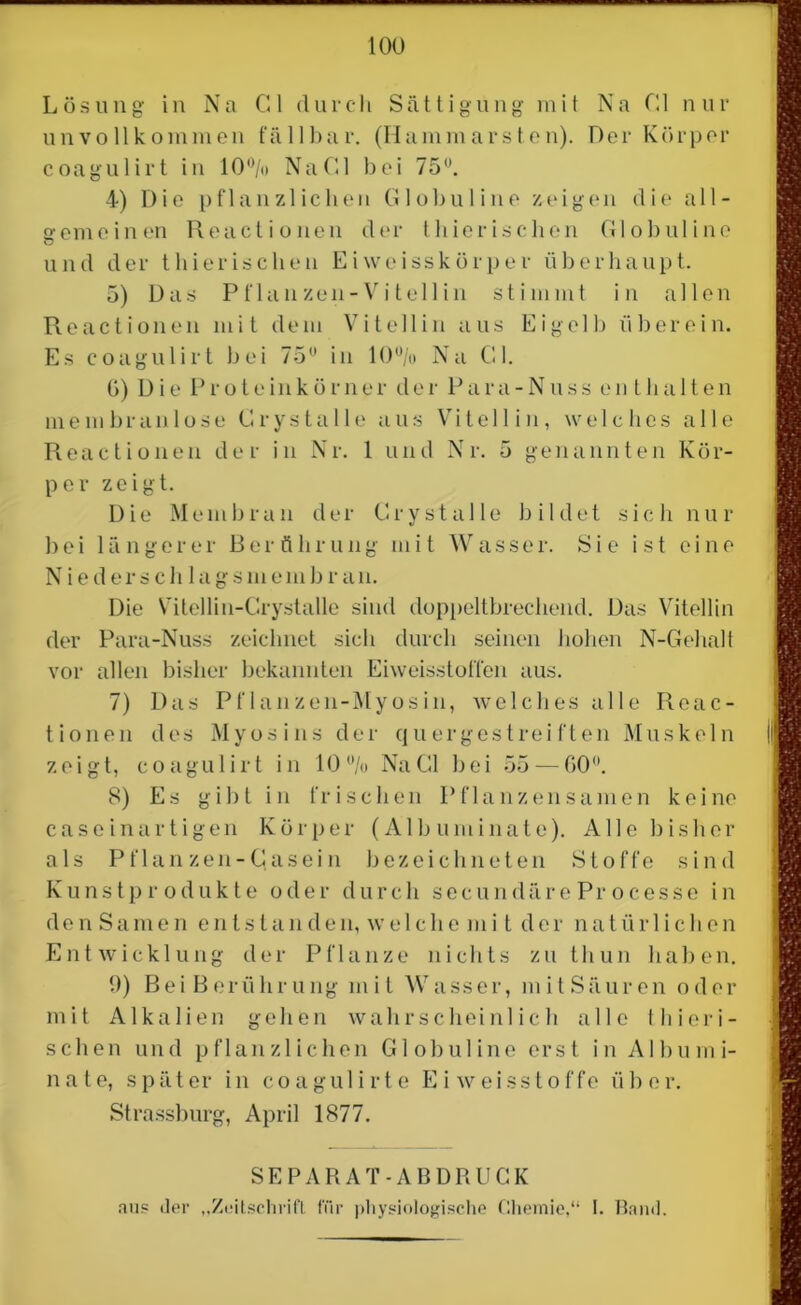 Lösung in Na Gl durch Sättigung mit Na Gl nur unvollkommen fällbar. (Hammarsten). Der Körper coagulirt in 10°/» NaGl bei 75°. 4) Die pflanzlichen Globuline zeigen die all- gemeinen Reactionen der thierischen Globuline und der thierischen Eiweisskörper überhaupt. 5) Das Pflanzen-Vi teil in stimmt in allen Reactionen mit dem Vitellin aus Eigelb überein. Es coagulirt bei 75u in 10% Na Gl. G) Die P r o t e in k ö rn e r d e r P a r a - N u s s enthalte n mein br an lose Cry stalle aus Vitellin, welches alle Reactionen der in Nr. 1 und Nr. 5 genannten Kör- per zeigt. Die Membran der Gr y st alle bildet sich nur bei längerer Berührung mit Wasser. Sie ist eine N i e d e r s c h 1 a g s m e m b r a n. Die Vitellin-Grystalle sind doppeltbrechend. Das Vitellin der Para-Nuss zeichnet sich durch seinen hohen N-Gehalt vor allen bisher bekannten Eiweisstoffen aus. 7) Das Pflanzen-Myosin, welches alle Reac- tionen des Myosins der quergestreiften Muskeln | zeigt, coagulirt in 10% NaGl bei 55 — G0°. 8) Es gibt in frischen Pflanzensamen keine caseinartigen Körper (Alb uminate). Alle bisher als Pflan zen-Gasei n bezeichneten Stoffe sind Kunstpr odukte oder durch secundäreProcesse in den Samen entstan den, we 1 che m i t der natür 1 ichen Entwicklung der Pflanze nichts zu tliun haben. 9) Bei Berührung mit Wasser, mitSäuren oder mit Alkalien gehen wahrscheinlich alle 11 i i e ri- sch e n und pflanzlichen Globuline erst in Al bum i- n a t e, s p ä t er in coagulirte Eiweis Stoffe ü b e r. Strassburg, April 1877. SEPARAT-ABDRUCK aus der „Zeitschrift für physiologische Chemie,“ I. Band.