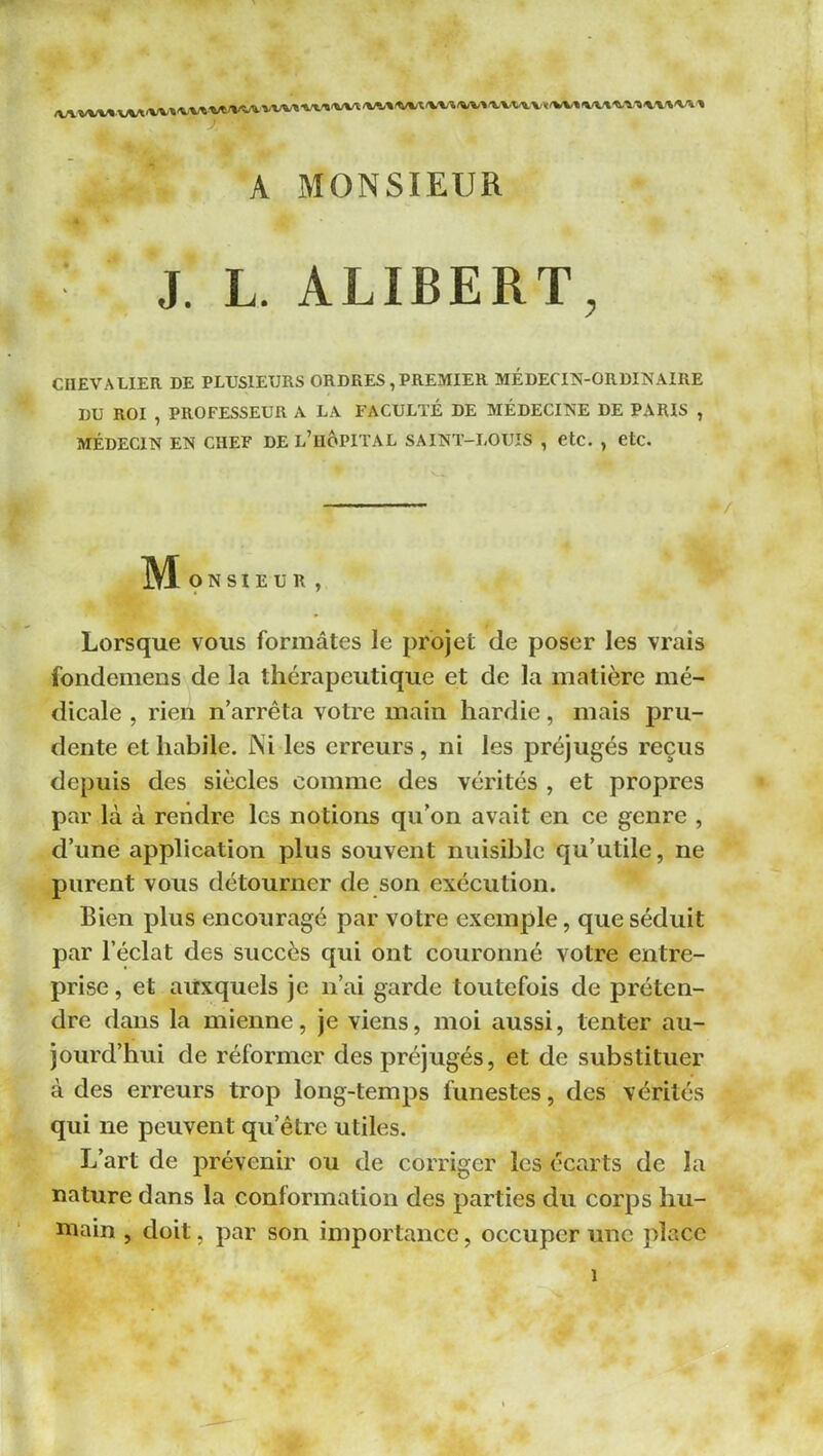 ■WÏ'WT /W»^(V«<y*A(«A(»<V VWVM'W^IWI^A/^'WIWVI» A MONSIEUR J. L. ALIBERT, CHEVALIER DE PLUSIEURS ORDRES , PREMIER MÉDECIN-ORDINAIRE DU ROI , PROFESSEUR A LA FACULTÉ DE AIÉDECINE DE PARIS , MÉDECIN EN CHEF DE l’uoPITAL SAINT-LOUIS , etc. , etc. ]\^ O N SI E U R , Lorsque vous formâtes le projet de poser les vrais fondemens de la thérapeutique et de la matière mé- dicale , rien n’arrêta votre main hardie, mais pru- dente et habile. JNi les erreurs, ni les préjugés reçus depuis des siècles comme des vérités , et propres par là à rendre les notions qu’on avait en ce genre , d’une application plus souvent nuisible qu’utile, ne purent vous détourner de son exécution. Bien plus encouragé par votre exemple, que séduit par l’éclat des succès qui ont couronné votre entre- prise , et auxquels je n’ai garde toutefois de préten- dre dans la mienne, je viens, moi aussi, tenter au- jourd’hui de réformer des préjugés, et de substituer à des erreurs trop long-temps funestes, des vérités qui ne peuvent qu’être utiles. L’art de prévenir ou de corriger les écarts de la nature dans la conformation des parties du corps hu- niain , doit, par son importance, occuper une place