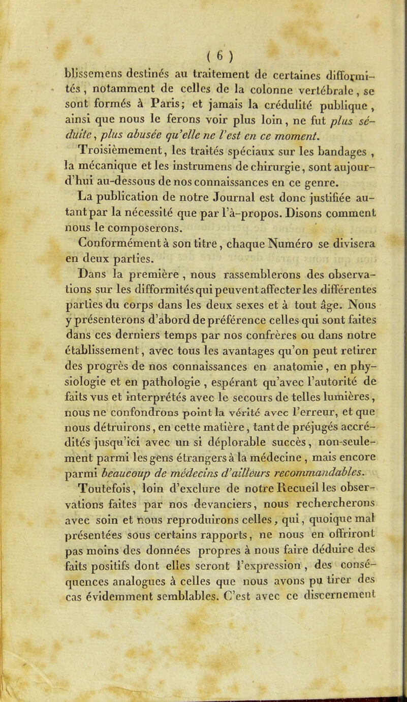 blissemens destinés au traitement de certaines difformi- tés , notamment de celles de la colonne vertébrale, se sont formés à Paris; et jamais la crédulité publique, ainsi que nous le ferons voir plus loin, ne fut plus sé- duite^ plus abusée qu'elle ne l’est en ce moment. Troisièmement, les traités spéciaux sur les bandages , la mécanique et les instrumens de chirurgie, sont aujour- d’hui au-dessous de nos connaissances en ce genre. La publication de notre Journal est donc justifiée au- tant par la nécessité que par l’à-propos. Disons comment nous le composerons. Conformément à son titre, chaque Numéro se divisera en deux parties. Dans la première , nous rassemblerons des observa- tions sur les difformités qui peuvent affecter les différentes parties du corps dans les deux sexes et à tout âge. Nous y présenterons d’abord de préférence celles qui sont faites dans ces derniers temps par nos confrères ou dans notre établissement, avec tous les avantages qu’on peut retirer des progrès de nos connaissances en anatomie, en phy- siologie et en pathologie , espérant qu’avec l’autorité de faits vus et interprétés avec le secours de telles lumières, nous ne confondrons point la vérité avec l’erreur, et que nous détruirons, en cette matière, tant de préjugés accré- dités jusqu’ici avec un si déplorable succès, non-seule- ment parmi les gens étrangers à la médecine, mais encore parmi beaucoup de médecins d’aillèurs recommandables. Toutefois, loin d’exclure de notre Recueil les obser- vations faites par nos devanciers, nous rechercherons avec soin et nous reproduirons celles, qui, quoique mal présentées sons certains rapports, ne nous en offriront pas moins des données propres à nous faire déduire des faits positifs dont elles seront l’expression , des consé- quences analogues à celles que nous avons pu tirer des cas évidemment semblables. C’est avec ce discernement