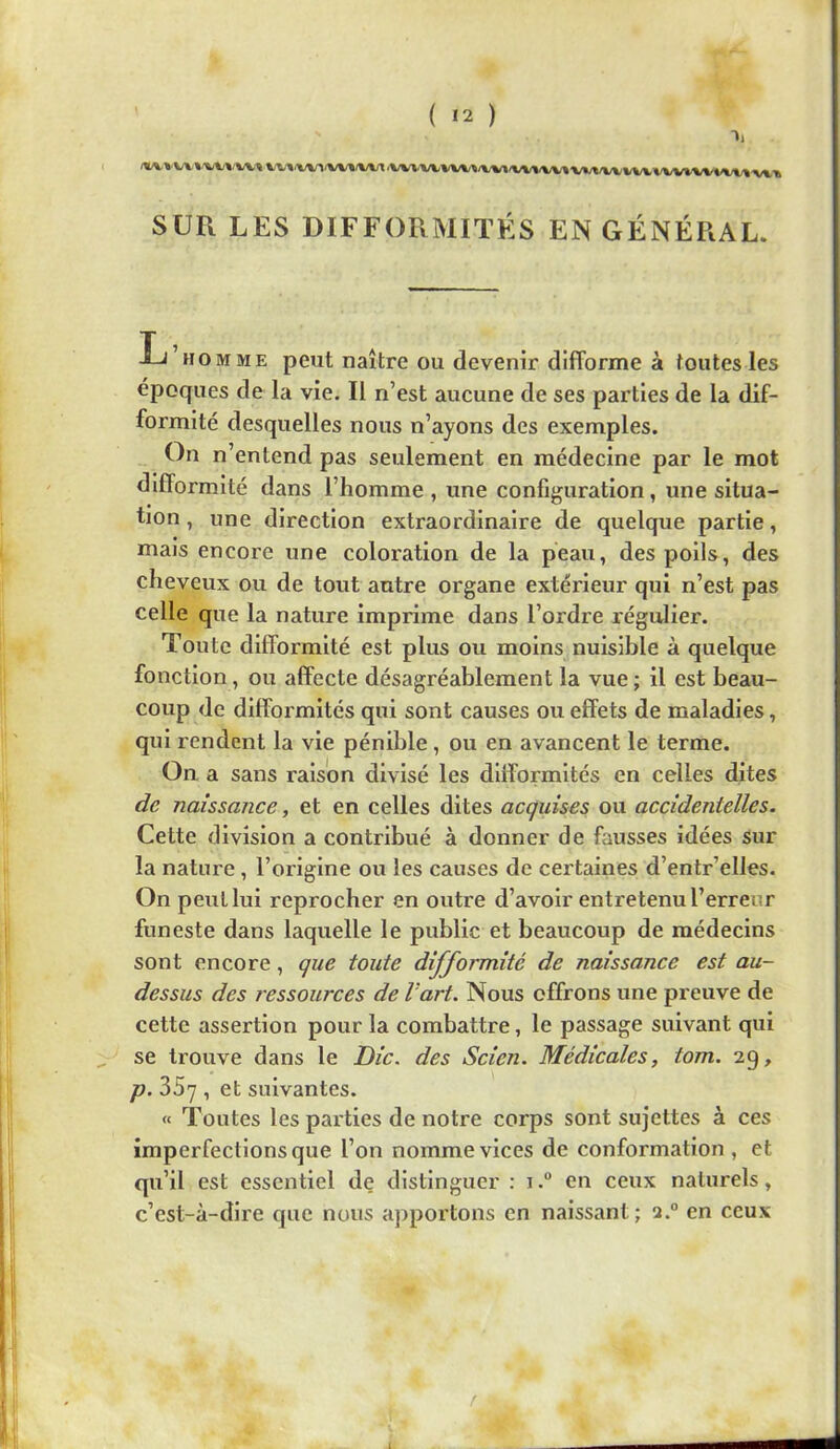 ( Ï2 ) *'''''VV1/VV»(Wl.VV*.VVW»/^/WI/WWVlVV»/WVWVW»/VW»/V»V».'» SUR LES DIFFORMITÉS EN GÉNÉRAL. L’homme peut naître ou devenir difforme à toutes les époques de la vie. Il n’est aucune de ses parties de la dif- formité desquelles nous n’ayons des exemples. On n’entend pas seulement en médecine par le mot difformité dans l’homme, une configuration, une situa- tion , une direction extraordinaire de quelque partie, mais encore une coloration de la peau, des poils, des cheveux ou de tout antre organe extérieur qui n’est pas celle que la nature Imprime dans l’ordre régulier. Toute difformité est plus ou moins nuisible à quelque fonction, ou affecte désagréablement la vue ; il est beau- coup de difformités qui sont causes ou effets de maladies, qui rendent la vie pénible, ou en avancent le terme. On a sans raison divisé les difformités en celles dites de naissance, et en celles dites acguises ou accidentelles. Cette division a contribué à donner de fausses idées sur la nature, l’origine ou les causes de certaines d’entr’elles. On peut lui reprocher en outre d’avoir entretenu l’erreur funeste dans laquelle le public et beaucoup de médecins sont encore, que toute difformité de naissance est au- dessus des ressources de l’art. Nous offrons une preuve de cette assertion pour la combattre, le passage suivant qui ^ se trouve dans le Die. des Scien. Médicales, tom. 2g, p. 35y , et suivantes. « Toutes les parties de notre corps sont sujettes à ces imperfections que l’on nomme vices de conformation , et qu’il est essentiel de distinguer : i.“ en ceux naturels, c’est-à-dire que nous apportons en naissant ; i.° en ceux t