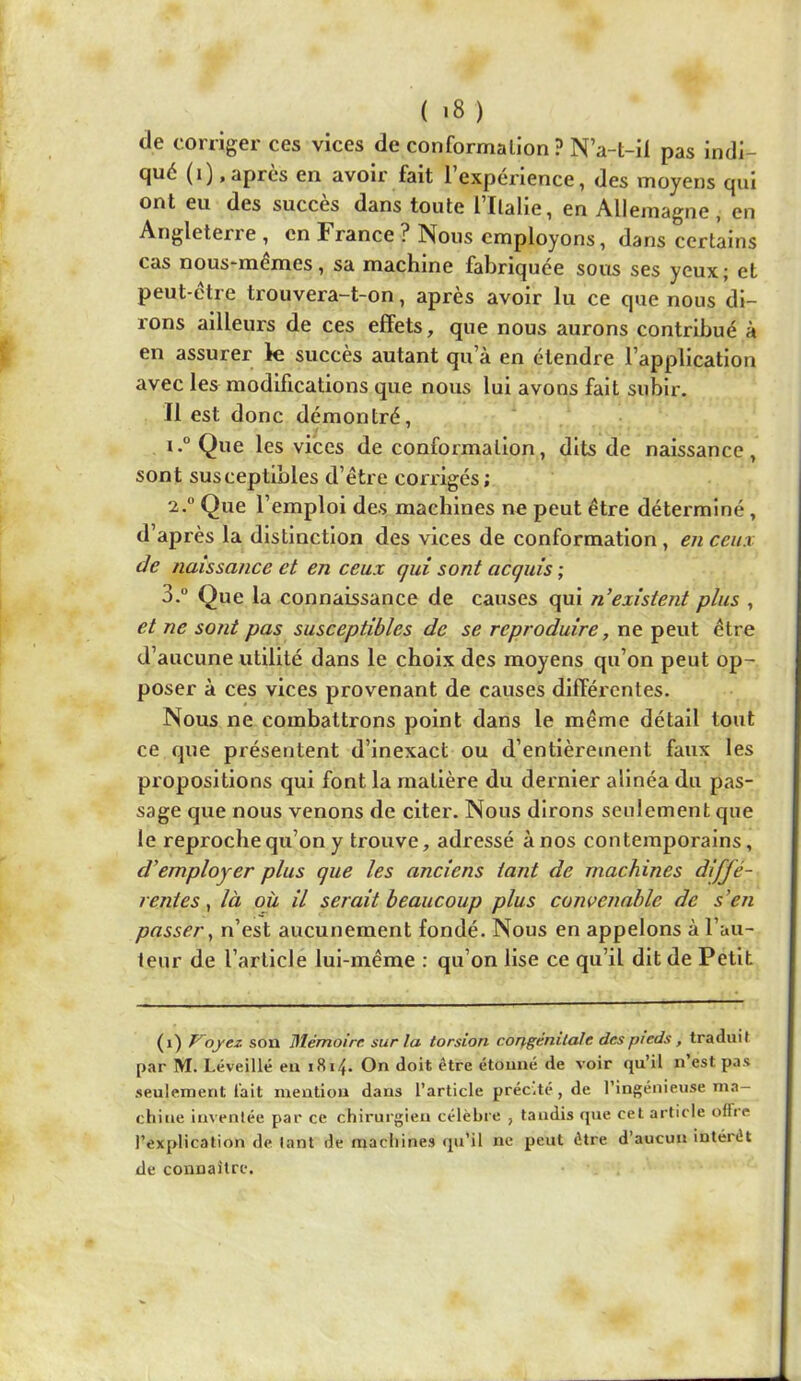 de corriger ces vices de conformation ? N’a-t-il pas indi- qué (i) .après en avoir fait l’expérience, des moyens qui ont eu des succès dans toute 1 Italie, en Allemagne, en Angleterre , en France ? Nous employons, dans certains cas nous-memes, sa machine fabriquée sous ses yeux; et peut-être trouvera-t-on, après avoir lu ce que nous di- rons ailleurs de ces effets, que nous aurons contribué à en assurer k succès autant qu’à en étendre l’application avec les modifications que nous lui avons fait subir. Il est donc démontré, 1. ° Que les vices de conformation, dits de naissance, sont susceptibles d’être corrigés; 2. “ Que l’emploi des machines ne peut être déterminé, d’après la distinction des vices de conformation, en ceux de naissance et en ceux qui sont acquis ; 3. “ Que la connaissance de causes qui n’existent plus , et ne sont pas susceptibles de se reproduire, ne peut être d’aucune utilité dans le choix des moyens qu’on peut op- poser à ces vices provenant de causes différentes. Nous ne combattrons point dans le même détail tout ce que présentent d’inexact ou d’entièrement faux les propositions qui font la matière du dernier alinéa du pas- sage que nous venons de citer. Nous dirons seulement que le reproche qu’on y trouve, adressé à nos contemporains, d’employer plus que les anciens tant de machines diffé- rentes ^ là où il serait beaucoup plus convenable de s’en passer y n’est aucunement fondé. Nous en appelons à l’au- teur de l’article lui-même : qu’on lise ce qu’il dit de Petit (i) Voyez son Blémoire sur la torsion corjgénilale des pieds, traduit par M. Léveillé en 1814. On doit être étonné de voir qu’il n est pas seulement l'ait mention dans l’article préc.té, de l’ingénieuse ma- chine inventée par ce chirurgien célèbre , tandis que cet article offre l’explication de tant de machines qu’il ne peut être d’aucun intérêt de connaître.