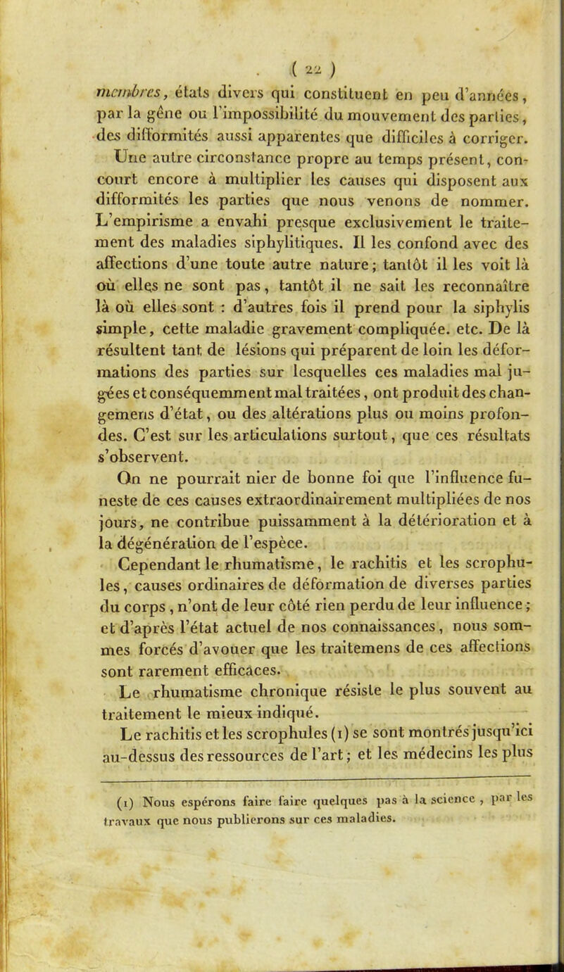 ( ) membres, étals divers qui constituent en peu d’années, par la gene ou 1 impossibilité du mouvement des parties, •des difformités aussi apparentes que difficiles à corriger. Une autre circonstance propre au temps présent, con- court encore à multiplier les causes qui disposent aux difformités les parties que nous venons de nommer. L’empirisme a envahi presque exclusivement le traite- ment des maladies slphylltiques. Il les confond avec des affections d’une toute autre nature ; tantôt il les volt là où elles ne sont pas, tantôt il ne sait les reconnaître là où elles sont ; d’autres fois il prend pour la slphylls simple, cette maladie gravement compliquée, etc. De là résultent tant de lésions qui préparent de loin les défor- mations des parties sur lesquelles ces maladies mai ju- gées et conséquemment mal traitées, ont produit des chan- gemens d’état, ou des altérations plus ou moins profon- des. C’est sur les articulations surtout, que ces résultats s’observent. On ne pourrait nier de bonne foi que l’influence fu- neste de ces causes extraordinairement multipliées de nos jours, ne contribue puissamment à la détérioration et à la dégénération de l’espèce. Cependant le rhumatisme, le rachltis et les scrophu- les, causes ordinaires de défoi'matlon de diverses parties du corps , n’ont de leur côté rien perdu de leur influence ; et d’après l’état actuel de nos connaissances, nous som- mes forcés d’avouer que les traltemens de ces affections sont rarement efficaces. Le rhumatisme chronique résiste le plus souvent au traitement le mieux indiqué. Le rachitls et les scrophules (i) se sont montrés jusqu’ici au-dessus des ressources de l’art; et les médecins les plus (i) Nous espérons faire faire quelques pas à la science , par les travaux que nous publiei’ons sur ces maladies.