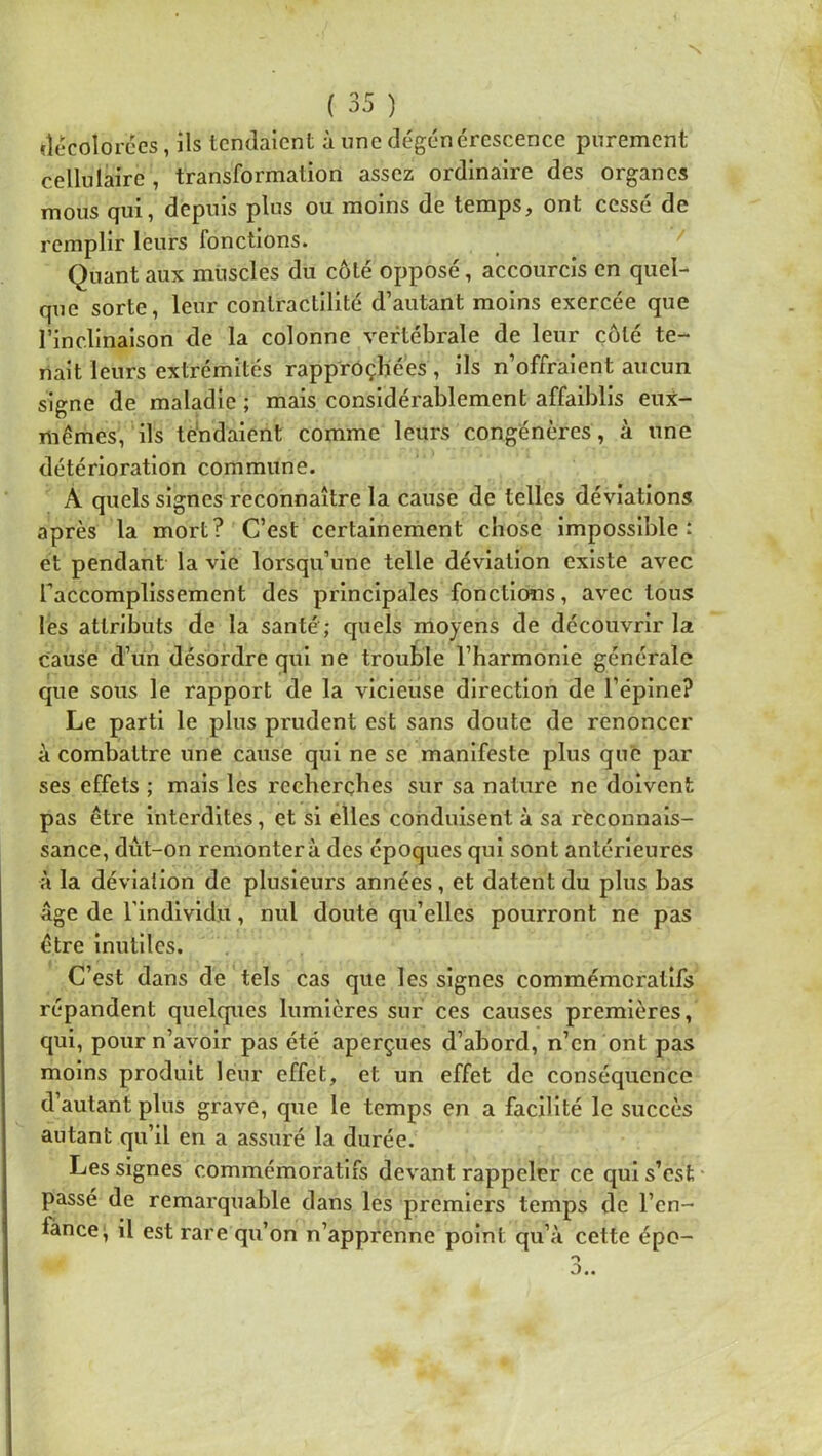 (lecolorces, ils tendaient à une dégénérescence purement cellulaire, transformation assez ordinaire des organes mous qui, depuis plus ou moins de temps, ont cessé de remplir leurs fonctions. Quant aux muscles du côté opposé, accourcis en quel- que sorte, leur contractilité d’autant moins exercée que l’inclinaison de la colonne vertébrale de leur côté te- nait leurs extrémités rapproçbé'es , ils n’offraient aucun signe de maladie ; mais considérablement affaiblis eux- mémes, ils tendaient comme leurs congénères, à une détérioration commune. A quels signes reconnaître la cause de telles déviations après la mort? C’est certainement chose impossible : et pendant la vie lorsqu’une telle déviation existe avec faccomplissement des principales fonctions, avec tous lès attributs de la santé ; quels moyens de découvrir la cause d’un désordre qui ne trouble l’harmonie générale que sous le rapport de la vicieuse direction de l’épine? Le parti le plus prudent est sans doute de renoncer à combattre une cause qui ne se manifeste plus que par ses effets ; mais les recherches sur sa nature ne doivent pas être Interdites, et si elles conduisent à sa reconnais- sance, dût-on remontera des époques qui sont antérieures à la déviallon de plusieurs années, et datent du plus bas âge de l’individu, nul doute qu’elles pourront ne pas être inutiles. C’est dans de tels cas que les signes commémoratifs répandent quelques lumières sur ces causes premières, qui, pour n’avoir pas été aperçues d’abord, n’en ont pas moins produit leur effet, et un effet de conséquence d’autant plus grave, que le temps en a facilité le succès autant qu’il en a assuré la durée. Les signes commémoratifs devant rappeler ce qui s’est * passé de remarquable dans les premiers temps de l’en- lance;, il est rare qu’on n’apprenne point qu’à cette épo-