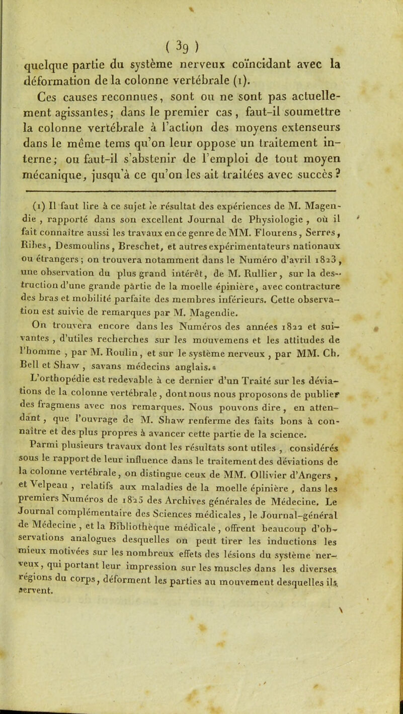 quelque partie du système nerveux coïncidant avec la déformation de la colonne vertébrale (i). Ces causes reconnues, sont ou ne sont pas actuelle- ment agissantes; dans le premier cas, faut-il soumettre la colonne vertébrale à l’action des moyens extenseurs dans le même tems qu’on leur oppose un traitement in- terne ; ou faut-il s’abstenir de l’emploi de tout moyen mécanique, jusqu’à ce qu’on les ait traitées avec succès? (i) Il faut lire à ce sujet Je résultat des expériences de M. Magen- die , rapporté dans son excellent Journal de Physiologie , où il fait connaître aussi les travaux en ce genre de MM. Flourens, Serres, Rihes, Desmoulins, Breschet, et autres expérimentateurs nationaux ou étrangers ; on trouvera notamment dans le Numéro d’avril i8a3 , une observation du plus grand intérêt, deM. Rullier, sur la des- truction d’une grande pârtie de la moelle épinière, avec contracture des bras et mobilité parfaite des membres inférieurs. Cette observa- tion est suivie de remarques par M. Magendie. On trouvera encore dans les Numéros des années i8aa et sui- vantes , d’utiles recherches sur les mouvemens et les attitudes de 1 homme , par M. Roulin, et sur le système nerveux , par MM. Ch. Bell et Shaw , savans médecins anglais.* L orthopédie est redevable à ce dernier d’un Traité sur les dévia- tions de la colonne vertébrale, dont nous nous proposons de publier des fragmens avec nos remarques. Nous pouvons dire , en atten- dant , que l’ouvrage de M. Shaw renferme des faits bons à con- naître et des plus propres à avancer cette partie de la science. Parmi plusieurs travaux dont les résultats sont utiles , considérés sous le rapport de leur influence dans le traitement des déviations de la colonne vertébrale, on distingue ceux de MM. Ollivier d’Angers , et Velpeau , relatifs aux maladies de la moelle épinière , dans les premiers Numéros de i8'25 des Archives générales de Médecine. Le Journal complémentaire des Sciences médicales , le Journal-général de Médecine , et la Bibliothèque médicale , offrent beaucoup d’ob- servations analogues desquelles on peut tirer les inductions les mieux motivées sur les nombreux effets des lésions du système ner- veux, qui portant leur impression sur les muscles dans les diverses régions du corps, déforment les parties au mouvement desquelles ils. servent.