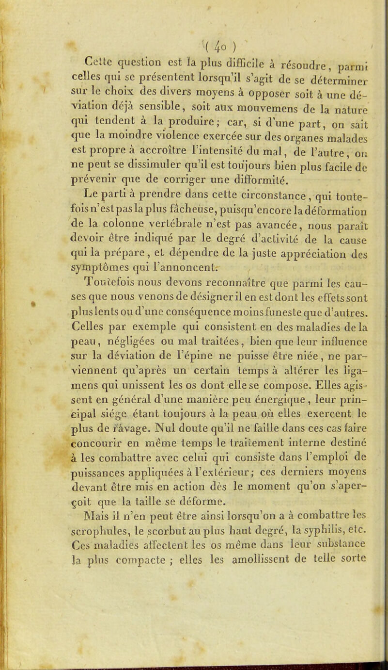 Celle question est ïa plus diflicile à résoudre, parmi celles qui se présentent lorsqu’il s’agit de se déterminer sur le choix des divers moyens à opposer soit à une dé- viation déjà sensible, soit aux mouvemens de la nature qui tendent à la produire; car, si d’une part, on sait que la moindre violence exercée sur des organes malades est propre à accroître l’intensité du mal, de l’autre, ou ne peut se dissimuler qu’il est toujours bien plus facile de prévenir que de corriger une difformité. Le parti à prendre dans cette circonstance, qui toute- fois n’est pas la plus fâcheuse, puisqu’encore la déformation de la colonne vertébrale n’est pas avancée, nous paraît devoir être indiqué par le degré d’activité de la cause qui la prépare, et dépendre de la juste appréciation des symptômes qui l’annoncent; TouLefois nous devons reconnaître que parmi les cau- ses que nous venons de désigneril en est dont les effets sont plus lents ou d’une conséquence moins funeste que d’autres. Celles par exemple qui consistent en des maladies de la peau, négligées ou mal traitées, bien que leur influence sur la déviation de l’épine ne puisse être niée, ne par- viennent qu’après un certain temps à altérer les liga- mens qui unissent les os dont elle se compose. Elles agis- sent en général d’une manière peu énergique, leur prin- cipal siège étant toujours à la peau où elles exercent le plus de ravage. Nul doute qu’il ne faille dans ces cas faire concourir en même temps le traitement interne destiné à les combattre avec celui qui consiste dans l’emploi de puissances appliquées à l’extérieur ; ces derniers moyens devant être mis en action dès le moment qu’on s’aper- çoit que la taille se déforme. Mais il n’en peut être ainsi lorsqu’on a à combattre les scrophules, le scoi'but au plus haut degré, la syphilis, etc. Ces maladies affectent les os même dans leur substance la plus compacte ; elles les amollissent de telle sorte