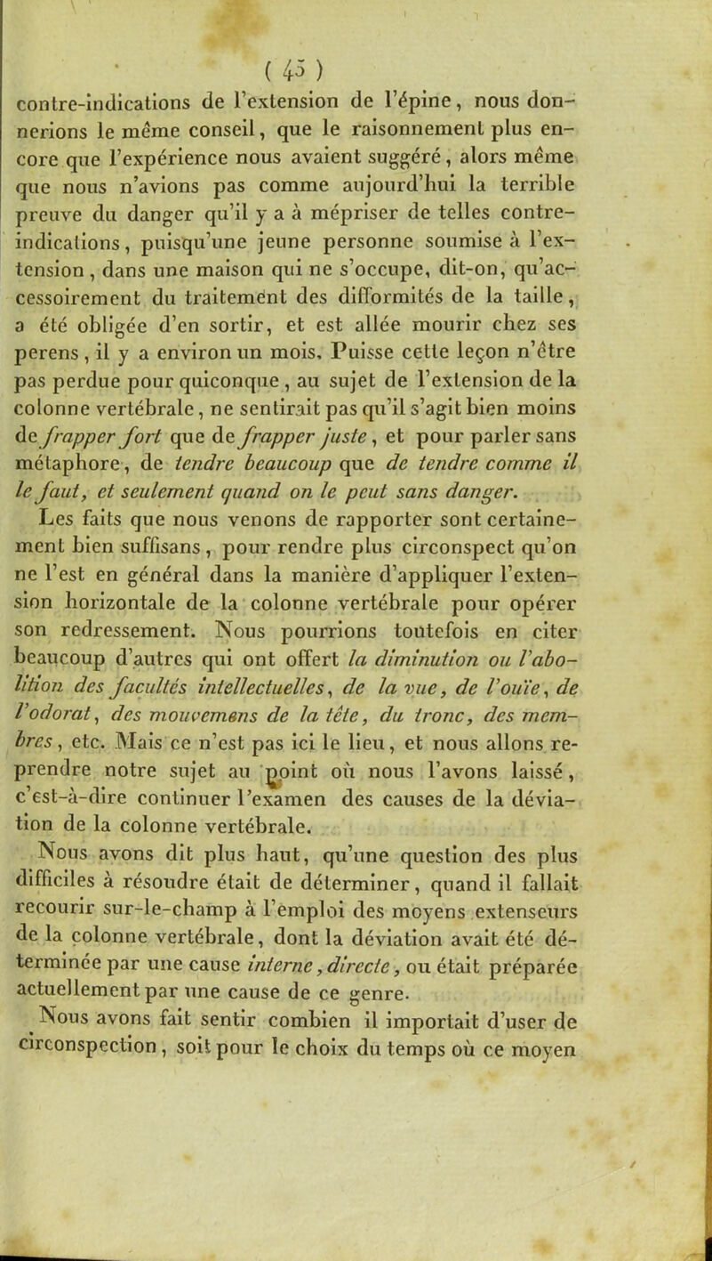 (43) contre-indications de l’extension de l’épine, nous don- nerions le même conseil, que le raisonnement plus en- core que l’expérience nous avaient suggéré, alors même que nous n’avions pas comme aujourd’hui la terrible preuve du danger qu’il y a à mépriser de telles contre- indications, puisqu’une jeune personne soumise à l’ex- tension , dans une maison qui ne s’occupe, dit-on, qu’ac- cessoiremcnt du traitemént des difformités de la taille, a été obligée d’en sortir, et est allée mourir chez ses perens, il y a environ un mois. Puisse cette leçon n’être pas perdue pour quiconque , au sujet de l’extension de la colonne vertébrale, ne sentirait pas qu’il s’agit bien moins à(t frapper fort que de frapper juste, et pour parler sans métaphore, de tendre beaucoup que de tendre comme il le faut, et seulement quand on le peut sans danger. Les faits que nous venons de rapporter sont certaine- ment bien suffisans, pour rendre plus circonspect qu’on ne l’est en général dans la manière d’appliquer l’exten- sion horizontale de la colonne vertébrale pour opérer son redressement. Nous pourrions toutefois en citer beaucoup d’autres qui ont offert la diminution ou Vaho- lition des facultés intellectuelles, de la vue, de Vouie, de Vodorat, des mouvemens de la tête, du tronc, des mem- bres, etc. iMais ce n’est pas ici le lieu, et nous allons re- prendre notre sujet au |^olnt où nous l’avons laissé, c 6st-à-dire continuer l’examen des causes de la dévia- tion de la colonne vertébrale. Nous avons dit plus haut, qu’une question des plus difficiles à résoudre était de déterminer, quand il fallait recourir sur-le-champ à l’emploi des moyens extenseurs de la colonne vertébrale, dont la déviation avait été dé- terminée par une cause interne, directe, ou était préparée actuellement par une cause de ce genre. ^ Nous avons fait sentir combien il importait d’user de circonspection, soit pour le choix du temps où ce moyen