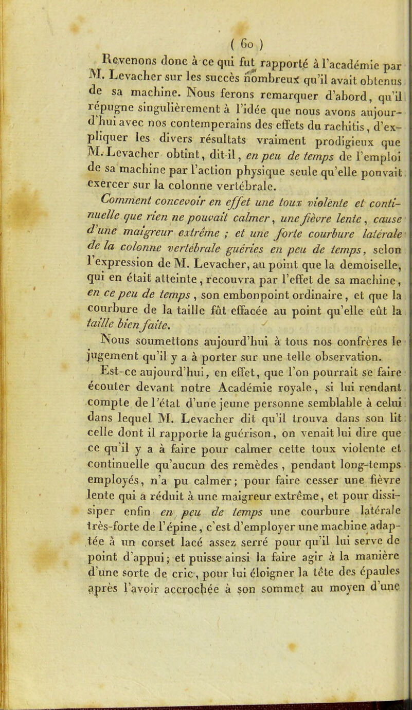 Revenons donc à ce qui fut rapporté à l’académie par M. Levacher sur les succès nombreu:« qu’il avait obtenus de sa machine. Nous ferons remarquer d’abord, qu’il répugne singulièrement à l’idée que nous avons aujour- d’hui avec nos contemporains des effets du rachitis, d’ex- pliquer les divers résultats vraiment prodigieux que M.-Levacher obtint, dit-il, en peu de temps de l’emploi de sa machine par l’action physique seule qu’elle pouvait exercer sur la colonne vertébrale. Comment concevoir en effet une toux violente et conti- nuelle que rien ne pouvait calmer ^ une fièvre lente, cause d une maigreur extrême ; et une forte courbure latérale delà colonne vertébrale guéries en peu de temps, selon 1 expression de M. Levacher, au point que la demoiselle, qui en était atteinte , recouvra par l’effet de sa machine, en ce peu de temps , son embonpoint ordinaire, et que la courbure de la taille fut effacée au point qu’elle eût la taille bien faite. ^ Nous soumettons aujourd’hui à tous nos confrères le jugement qu’il y a à porter sur une telle observation. Est-ce aujourd’hui, en effet, que l’on pourrait se faire écouter devant notre Académie royale, si lui rendant compte de l’état d’une jeune personne semblable à celui dans lequel M. Levacher dit qu’il trouva dans son lit celle dont il rapporte la guérison, on venait lui dire que ce qu’il y a à faire pour calmer cette toux violente et continuelle qu’aucun des remèdes , pendant long-temps employés, n’a pu calmer; pour faire cesser une fièvre lente qui a réduit à une maigreur extrême, et pour dissi- siper enfin en peu de temps une courbure latérale très-forte de l’épine, c’est d’employer une machine adap- tée à un corset lacé assez serré pour qu’il lui serve de point d’appui; et puisse ainsi la faire agir à la manière d’une sorte de cric, pour lui éloigner la tête des épaules pprès l’avoir accrochée à son sommet au moyen d unç