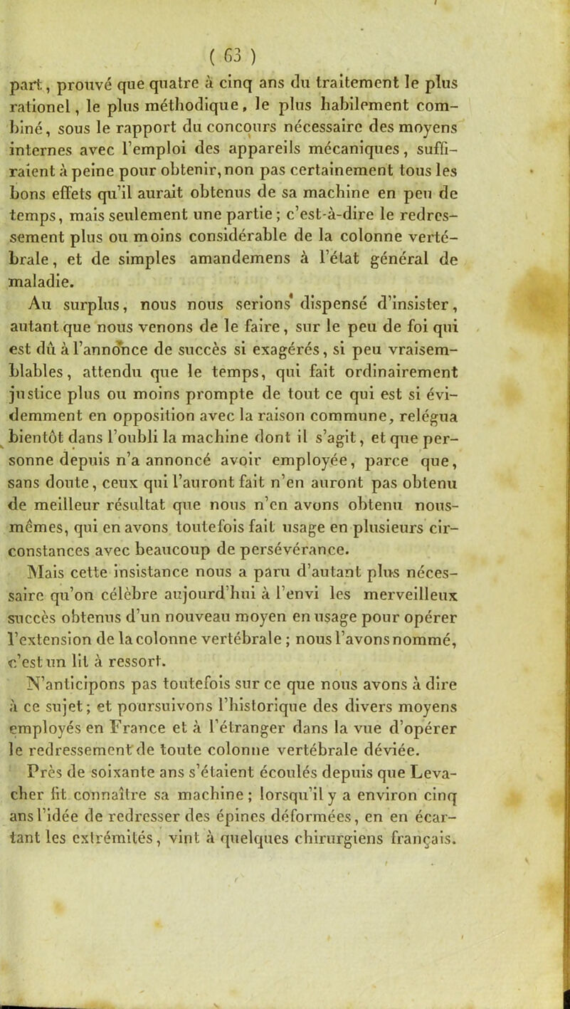 part, prouvé que quatre à cinq ans du traitement le plus rationel, le plus méthodique, le plus habilement com- biné, sous le rapport du concours nécessaire des moyens internes avec l’emploi des appareils mécaniques, suffi- raient à peine pour obtenir, non pas certainement tous les bons effets qu’il aurait obtenus de sa machine en peu de temps, mais seulement une partie ; c’est-à-dire le redres- sement plus ou moins considérable de la colonne verté- brale , et de simples amandemens à l’état général de maladie. Au surplus, nous nous serions* dispensé d’insister, autant que nous venons de le faire, sur le peu de foi qui est du à l’annonce de succès si exagérés, si peu vraisem- blables, attendu que le temps, qui fait ordinairement justice plus ou moins prompte de tout ce qui est si évi- demment en opposition avec la raison commune, relégua ^ bientôt dans l’oubli la machine dont il s’agit, et que per- sonne depuis n’a annoncé avoir employée, parce que, sans doute, ceux qui l’auront fait n’en auront pas obtenu de meilleur résultat que nous n’en avons obtenu nous- mêmes, qui en avons toutefois fait usage en plusieurs cir- constances avec beaucoup de persévérance. INIals cette insistance nous a paru d’autant plus néces- saire qu’on célèbre aujourd’hui à l’envi les merveilleux succès obtenus d’un nouveau moyen en usage pour opérer l’extension de la colonne vertébrale ; nous l’avons nommé, c’est un lit à ressort. N’anticipons pas toutefois sur ce que nous avons à dire à ce sujet; et poursuivons l’historique des divers moyens employés en France et à l’étranger dans la vue d’opérer le redressement de toute colonne vertébrale déviée. Près de soixante ans s’étalent écoulés depuis que Leva- cher lit connaître sa machine ; lorsqu’il y a environ cinq ans l’idée de redresser des épines déformées, en en écar- tant les cxlrémités, vint à quelques chirurgiens français.