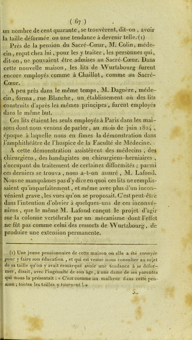 un nombre de cent quarante, se trouvèrent, dit-on , avoir la taille déformée ou une tendance à devenir telle, (i) Près de la pension du Sacré-Cœur, M. Colin, méde- cin , reçut chez lui, pour les y traiter , les personnes qui, dit-on, ne pouvaient être admises au Sacré-Cœur. Dans cette nouvelle maison, les lits de Wurtzbourg furent encore employés comme à Chaillot, comme au Sacré- Cœur. , I A peu près dans le même temps, M. Daguère, méde- I cin, forma, rue Blanche, un,établissement où des lits j[ construits d’après les mêmes principes, furent employés { dans le même but. Ces lits étaient les seuls employés à Paris dans les mai- sons dont nous venons de parler, au mois de juin 1824 1 ( époque à laquelle nous en fîmes la démonstration dans i l’amphithéâtre de l’hospice de la Faculté de Médecine. A cette démonstration assistèrent des médecins , des I chirurgiens , des bandagistes ou chirurgiens-herniaires , I s’occupant du traitement de certaines difformités ; parmi j) ces derniers se trouva , nous a-t-on assuré , M. Lafood. c Nous ne manquâmes pas d’y dire en quoi ces lits ne remplls- ç saient qu’imparfaitement, et même avec plus d’un incon- I vénient grave ,les vues qu’on se proposait. C’est peut-être t dans l’intention d’obvier à quelques-uns de ces inconvé- 3 niens , que le même M. Lafond conçut le projet d’agir i sur la colonne vertébrale par un mécanisme dont l’eflbt - ne fut pas comme celui des ressorts de W urtzbourg , de ) produire une extension permanente. (i) Une jeune pensionnaire de cette maison où elle a été envoyée U pour y faire son éducation , et qui est venue.nous consulter au sujet ' de sa taille qu’on y avait remarqué avoir une tendance à se dél'or— I mer, disait, avec l’ingénuité de son âge , à une dame de ses parentes qui nous la présentait ; « C’est comme ua malheur tians cette pcn- I aion ; toutes les tailles y tournent [ u