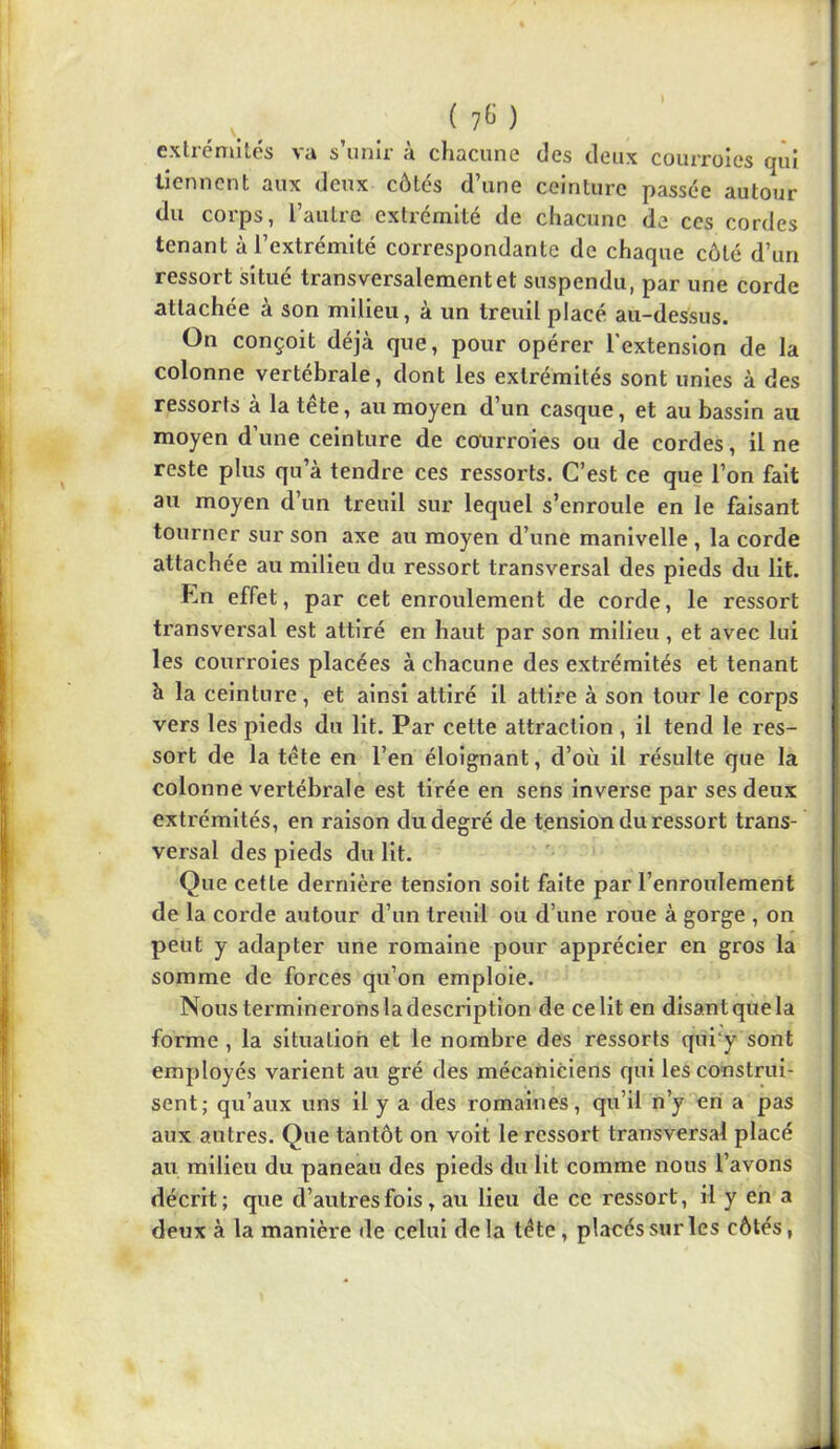 ( 7^ ) cxtrcmilés va s’unir à chacune des deux courroies qui tiennent aux deux côtés d’une ceinture passée autour du corps, l’autre extrémité de chacune de ces cordes tenant à l’extrémité correspondante de chaque côté d’un ressort situé transversalement et suspendu, par une corde attachée à son milieu, à un treuil placé au-dessus. On conçoit déjà que, pour opérer l'extension de la colonne vertébrale, dont les extrémités sont unies à des ressorts à la tête, au moyen d’un casque, et au bassin au moyen d une ceinture de courroies ou de cordes, il ne reste plus qu’à tendre ces ressorts. C’est ce que l’on fait au moyen d’un treuil sur lequel s’enroule en le faisant tourner sur son axe au moyen d’une manivelle , la corde attachée au milieu du ressort transversal des pieds du lit. En effet, par cet enroulement de corde, le ressort transversal est attiré en haut par son milieu , et avec lui les courroies placées à chacune des exti'émités et tenant à la ceinture, et ainsi attiré il attire à son tour le corps vers les pieds du lit. Par cette attraction , il tend le res- sort de la tête en l’en éloignant, d’où il résulte que la colonne vertébrale est tirée en sens inverse par ses deux extrémités, en raison du degré de tension du ressort trans- versal des pieds du lit. Que cette dernière tension soit faite par l’enroulement de la corde autour d’un treuil ou d’une roue à gorge , on peut y adapter une romaine pour apprécier en gros la somme de forces qu’on emploie. Nous terminerons la description de ce lit en disant que la forme , la situation et le nombre des ressorts qui‘y sont employés varient au gré des mécaniciens qui les construi- sent; qu’aux uns il y a des romaines, qu’il n’y en a pas aux autres. Que tantôt on voit le ressort transversal placé au milieu du paneau des pieds du lit comme nous l’avons décrit ; que d’autres fois, au lieu de ce ressort, il y en a deux à la manière de celui delà tête, placés sur les côtés,