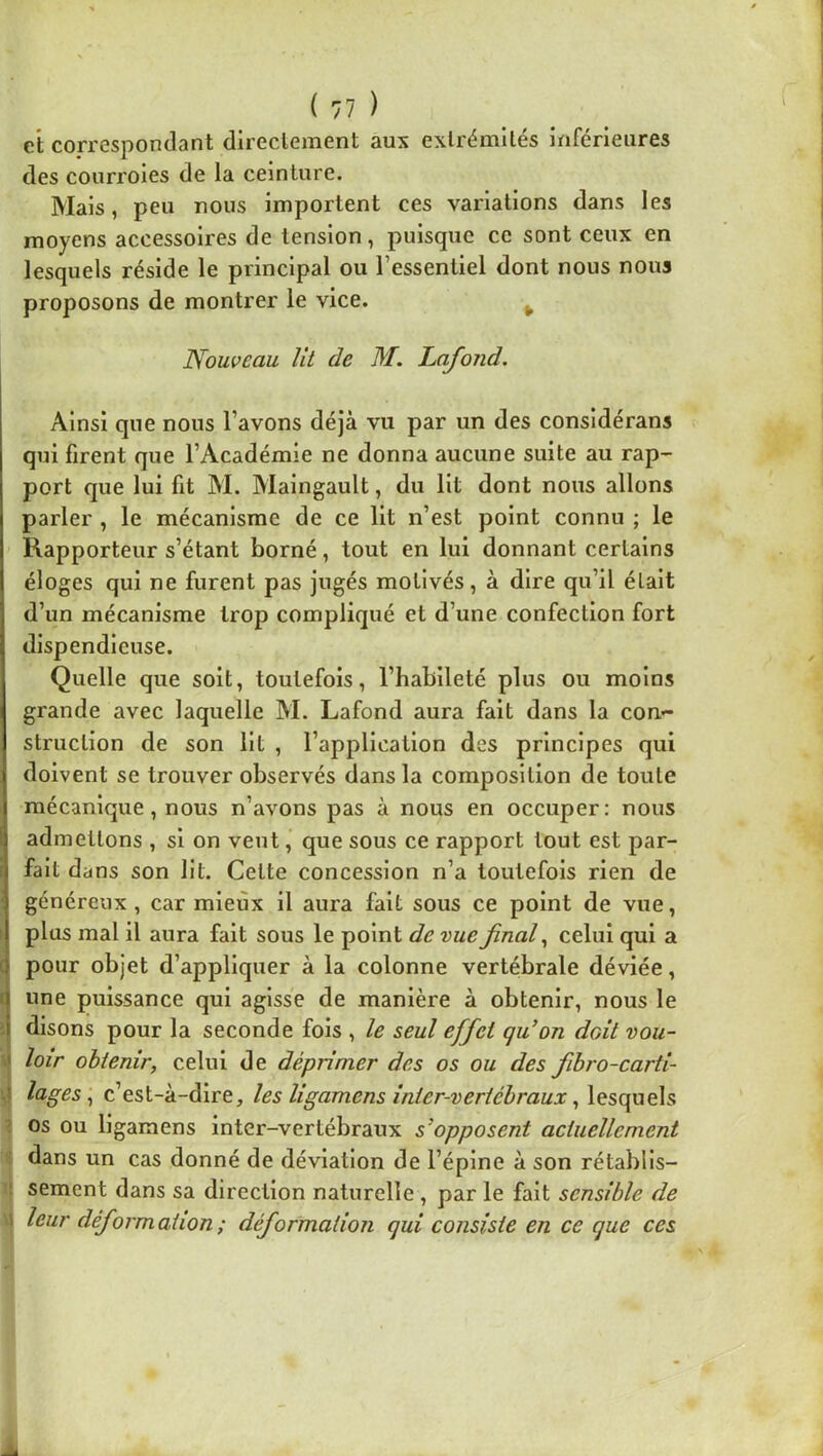 et cofrespondant directement aux extrémités inférieures des courroies de la ceinture. Mais, peu nous importent ces variations dans les moyens accessoires de tension, puisque ce sont ceux en lesquels réside le principal ou l’essentiel dont nous nous proposons de montrer le vice. ^ Nouveau Ut de M. Lafond. Ainsi que nous l’avons déjà vu par un des considérans qui firent que l’Académie ne donna aucune suite au rap- port que lui fit M. Maingault, du Ht dont nous allons parler , le mécanisme de ce Ht n’est point connu ; le Rapporteur s’étant borné, tout en lui donnant certains éloges qui ne furent pas jugés motivés, à dire qu’il était d’un mécanisme trop compliqué et d’une confection fort dispendieuse. Quelle que soit, toutefois, l’habileté plus ou moins grande avec laquelle M. Lafond aura fait dans la con- struction de son Ht , l’application des principes qui doivent se trouver observés dans la composition de toute mécanique, nous n’avons pas à nous en occuper: nous admettons , si on vent, que sous ce rapport tout est par- fait dans son lit. Cette concession n’a toutefois rien de généreux, car mieux il aura fait sous ce point de vue, plus mal il aura fait sous le point de vue final ^ celui qui a pour objet d’appliquer à la colonne vertébrale déviée, f une puissance qui agisse de manière à obtenir, nous le i disons pour la seconde fois , le seul effet qu’on doit vou- loir obtenir, celui de déprimer des os ou des fiibro-carti- 1 c’est-à-dire, les ligamens inter-vertébraux, lesquels ’ os ou ligamens inter-vertébraux s’opposent actuellement dans un cas donné de déviation de l’épine à son rétablis- ! sement dans sa direction naturelle , par le fait sensible de 1 leur déformation; déformation qui consiste en ce que ces