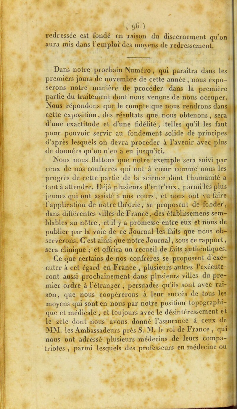 . ) redressée est fondé en raison du discernement qu’on aui’a mis dans l’emploi'des moyens de redressement. Dans notre prochain Numéro , qui paraîtra dans les premiers jours de novembre de cette année, nous expo- serons notre manière de procéder dans la première partie du traitement dont nous venons de nous occuper. Nous répondons que le compte que nous rendrons dans cette exposition, des résultats que nous obtenons, sera d’une exactitude et d’une fidélité, telles qu’il les faut pour pouvoir servir au fondement solide de principes d’après lesquels on devra procéder à l’avenir avec plus de données qu’on n’en a eu jusqu’ici. Nous nous flattons que notre exemple sera suivi par ceux de nos confrères qui ont à cœur comme nous les progrès de cette partie de la science dont l’humanité a tant à attendre. Déjà plusieurs d’entr’eux, parmi les plus jeunes qui ont assisté à nos cours, et nous ont vu faire l’application de notre théorie, se proposent de fonder, dans différentes villes de France, des établisseraens sem- blables au nôtre, et il y a promesse entre eux et nous de publier par la voie de ce Journal les faits que nous ob- serverons. C’est ainsi que notre Journal, sous ce rapport, sera clinique ; et offrira un recueil de faits authentiques, d Ce que certains de nos confrères se proposent d’exé- , cuter à cet égard en France , plusieurs autres l’exécute- ront aussi prochainement dans plusieurs villes du pre- mier ordre à l’étranger, persuadés qu’ils sont avec rai- son, que nous coopérerons à leur succès de tous les moyens qui sont en nous par notre position topographi- que et médicale , et toujours avec le désintéressement et ^ le zèle dont nous avons donné l’assurance à ceux de MM. les Ambassadeurs près S. M. le roi de France , qui nous ont adressé plusieurs médecins de leurs compa- tj lotes , parmi lesquels des professeurs en médecine ou i