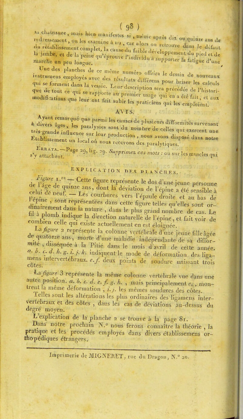 , ( .98 ) •V. chaussure , n.a.s bien uu-u.ifestes si , n.èrnc an. A. ruhesscuci, o.i les examine à nu car alors on , ^ <lu .éln))lisseine..t complet, la cause’.!., f .ihl 1 ' l” la jambe, cl de la peine c.ûvprl, e itd ‘J- pie.l et de marche un peu lo.fguc. “ Une des planches de ce n.ème numéro offrira le dessin de no inslrumeus employés avec des réel.,, ifr- ‘‘^ssin de nouveaux T.i s. formen.i.^ la ™,ic 1,^ “'™'» qu. a. „ qui »  ■ J» l’I.istori- »»aifiaui„,„ 4 T ,^7' “»f q' «» a 4.. tic. Cl u„, <1UC teur ont i.ui subir les praticiens qui les emploient. AVIS. -ès-Zde „n T* ''■= ‘I» qui u„è ELbltaienfuTr T' , „ou, „o,„ di,,„„4 J,„. „„„ aoussement un local ou ..ous recevons des paralytiques. sWuchenr^®^ •• 1« muscles qui Explication r> f. .«s p t, a n c n r s . ~ représente le dos d’une jeune personne t lùi fé neur^V ’ ^ --îble à c_ Il 1 de neuf. — Les courbures vers l’épaule droite et au bas de 1 epme , sont représentées dans celte figure telles qu’elles sont or- ÜI à plomb ndtque la direction naturelle de l’épine, et fait voir de combien celle qui existe actuellement en est éloignée. Ajisure 2 rejirésente la cofônne vertébrale d’une jeune fille â^^ée quatorze ans, morte d’une maladie indépendante de sa diffor- mité , dis.sequée à la Pitié dans le mois d’avril de celte année. «. b. i. d. h.g.i j.k. indiquent le mode de déformation des liea- <Ses ‘^‘^‘rx points de soudure unissant trois 'i.-nfigure^ 3 représente la même eolonne vertébrale vue dans une autre position. « i. J. e. f. g. L , mais principalement.. , niou- ,? même déformation , i.y. les mêmes soudures des côtes. 1 elles sont les altérations les plus ordinaires des llgamens inter- vertébraux et des côtes , daus les cas de déviations au-dessus du degré moyen. L’explication de la planche 2 se trouve à la page 8r. Dans notre prochain N.° nous ferons connaître la théorie , la pratique et les procédés employés dans divers établissemens or- thopédiques étrangers. Iraprimvric de MIGNERET, riiç du Diago.i, ]\.° 20.