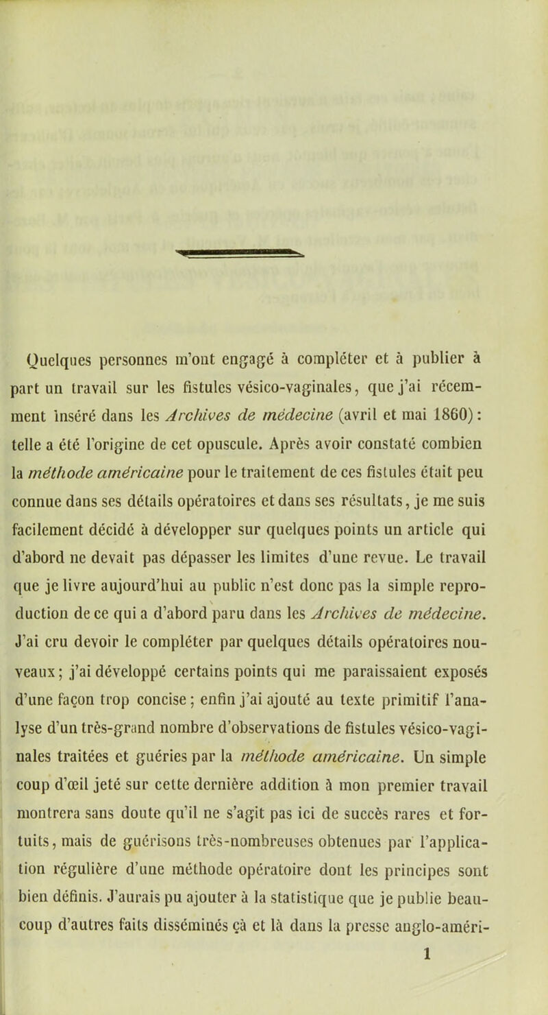 Quelques personnes m’ont engagé à compléter et à publier à part un travail sur les fistules vésieo-vaginales, que j’ai récem- ment inséré clans les Archives de médecine (avril et mai 1860) : telle a été l’origine de cet opuscule. Après avoir constaté combien la méthode américaine pour le traitement de ces fistules était peu connue dans ses détails opératoires et dans ses résultats, je me suis facilement décidé à développer sur quelques points un article qui d’abord ne devait pas dépasser les limites d’une revue. Le travail que je livre aujourd’hui au public n’est clone pas la simple repro- \ duction de ce qui a d’abord paru dans les Archives de médecine. J’ai cru devoir le compléter par quelques détails opératoires nou- veaux; j’ai développé certains points qui me paraissaient exposés d’une façon trop concise ; enfin j’ai ajouté au texte primitif l’ana- lyse d’un très-grand nombre d’observations de fistules vésico-vagi- nales traitées et guéries par la méthode américaine. Un simple coup d’œil jeté sur cette dernière addition à mon premier travail montrera sans doute qu’il ne s’agit pas ici de succès rares et for- tuits, mais de guérisons très-nombreuses obtenues par l’applica- tion régulière d’une méthode opératoire dont les principes sont bien définis. J’aurais pu ajouter à la statistique que je publie beau- coup d’autres faits disséminés çà et là clans la presse auglo-améri-