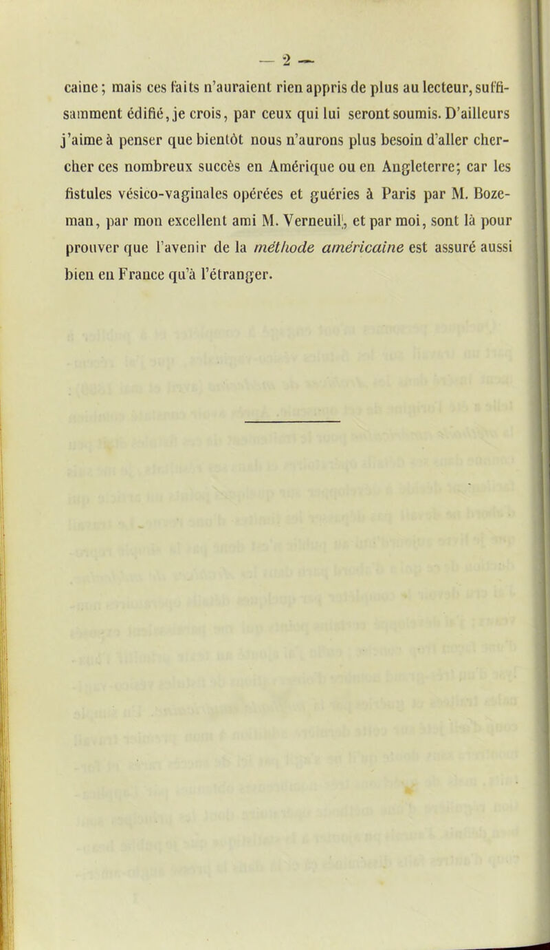caine ; mais ces faits n’auraient rien appris de plus au lecteur, suffi- samment édifié, je crois, par ceux qui lui seront soumis. D’ailleurs j’aime à penser que bientôt nous n’aurons plus besoin d'aller cher- cher ces nombreux succès en Amérique ou en Angleterre; car les fistules vésico-vaginales opérées et guéries à Paris par M. Boze- man, par mon excellent ami M. Verneuif, et par moi, sont là pour prouver que l’avenir de la méthode américaine est assuré aussi bien en France qu’à l’étranger.