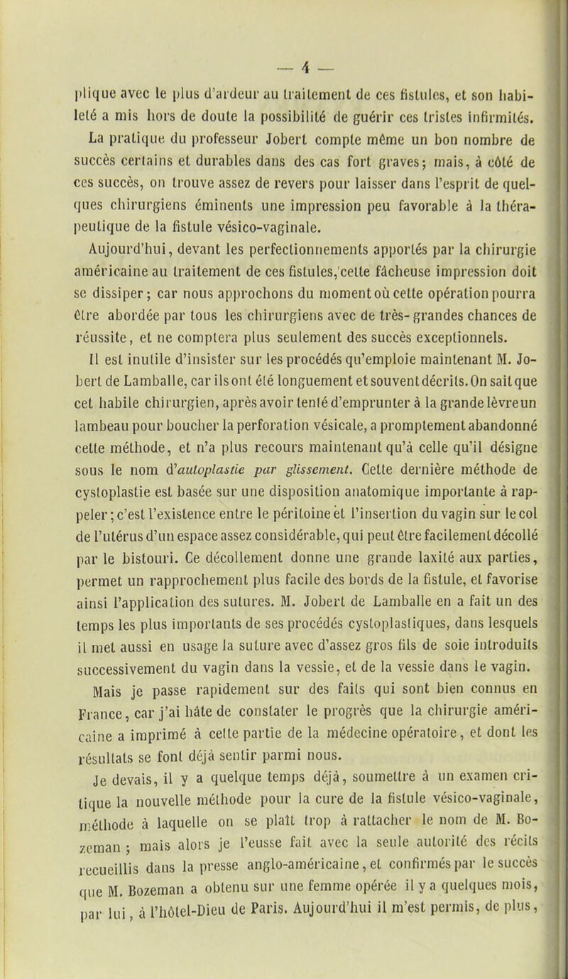 plique avec le plus d’ardeur au traitement de ces fistules, et son habi- leté a mis hors de doute la possibilité de guérir ces tristes infirmités. La pratique du professeur Joberl compte même un bon nombre de succès certains et durables dans des cas fort graves; mais, à côté de ces succès, on trouve assez de revers pour laisser dans l’esprit de quel- ques chirurgiens éminents une impression peu favorable à la théra- peutique de la fistule vésico-vaginale. Aujourd’hui, devant les perfectionnements apportés par la chirurgie américaine au traitement de ces fistules, cette fâcheuse impression doit se dissiper; car nous approchons du moment où celte opération pourra être abordée par tous les chirurgiens avec de très-grandes chances de réussite, et ne comptera plus seulement des succès exceptionnels. Il est inutile d’insister sur les procédés qu’emploie maintenant M. Jo- berl de Lamballe, car ils ont été longuement et souvent décrits. On sait que cet habile chirurgien, après avoir tenté d’emprunter à la grande lèvre un lambeau pour boucher la perforation vésicale, a promptement abandonné cette méthode, et n’a plus recours maintenant qu’à celle qu’il désigne sous le nom d'auloplasiie par glissement. Celte dernière méthode de cystoplastie est basée sur une disposition anatomique importante à rap- peler; c’est l’existence entre le péritoine et l’insertion du vagin sur le col de l’utérus d’un espace assez considérable, qui peut être facilement décollé par le bistouri. Ce décollement donne une grande laxilé aux parties, permet un rapprochement plus facile des bords de la fistule, et favorise ainsi l’application des sutures. M. Jobert de Lamballe en a fait un des temps les plus importants de ses procédés cystoplasüques, dans lesquels il met aussi en usage la suture avec d’assez gros fils de soie introduits successivement du vagin dans la vessie, et de la vessie dans le vagin. Mais je passe rapidement sur des faits qui sont bien connus en France, car j’ai hâte de constater le progrès que la chirurgie améri- caine a imprimé à celle partie cle la médecine opératoire, et dont les résultats se font déjà sentir parmi nous. Je devais, il y a quelque temps déjà, soumettre à un examen cri- tique la nouvelle méthode pour la cure de la fistule vésico-vaginale, méthode à laquelle on se plaît trop à rattacher le nom de M. Bo- zeman ; mais alors je l’eusse fait avec la seule autorité des récits recueillis dans la presse anglo-américaine, et confirmés par le succès que M. Bozeman a obtenu sur une femme opérée il y a quelques mois, par lui, à l’hôlel-Dieu de Paris. Aujourd’hui il m’est permis, de plus,