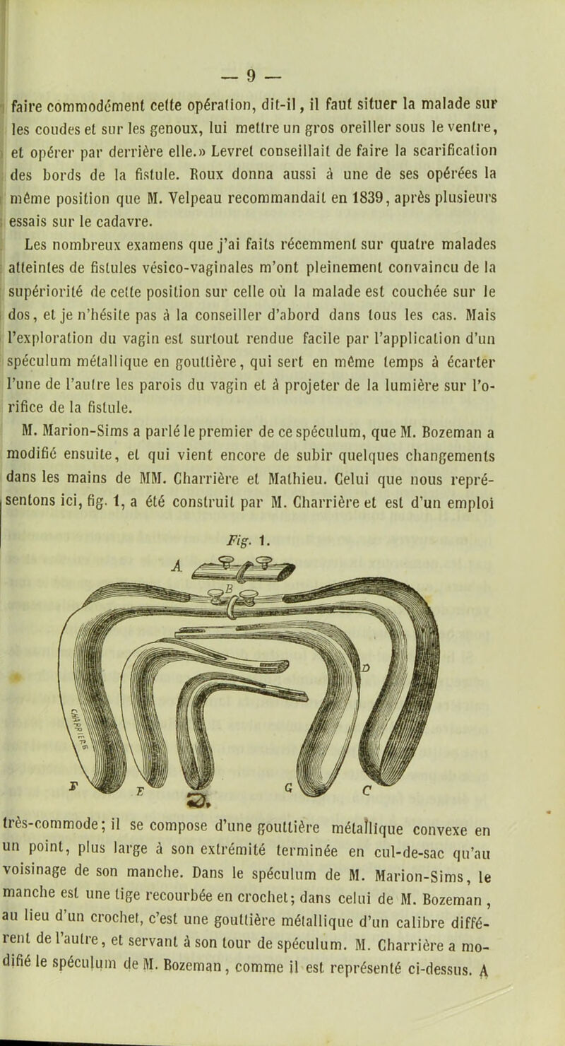 faire commodément cette opération, dit-il, il faut situer la malade sur les coudes et sur les genoux, lui mettre un gros oreiller sous le ventre, et opérer par derrière elle.» Levret conseillait de faire la scarification des bords de la fistule. Roux donna aussi à une de ses opérées la même position que M. Velpeau recommandait en 1839, après plusieurs essais sur le cadavre. Les nombreux examens que j’ai faits récemment sur quatre malades atteintes de fistules vésico-vaginales m’ont pleinement convaincu de la supériorité de cette position sur celle où la malade est couchée sur le dos, et je n’hésite pas à la conseiller d’abord dans tous les cas. Mais l’exploration du vagin est surtout rendue facile par l’application d’un spéculum métallique en gouttière, qui sert en même temps à écarter l’une de l’autre les parois du vagin et à projeter de la lumière sur l’o- rifice de la fistule. M. Marion-Sims a parlé le premier de ce spéculum, que M. Bozeman a modifié ensuite, et qui vient encore de subir quelques changements dans les mains de MM. Charrière et Mathieu. Celui que nous repré- sentons ici, fig. t, a été construit par M. Charrière et est d’un emploi Fig. 1. très-commode; il se compose d’une gouttière métallique convexe en un point, plus large à son extrémité terminée en cul-de-sac qu’au voisinage de son manche. Dans le spéculum de M. Marion-Sims, le manche est une tige recourbée en crochet; dans celui de M. Bozeman , au lieu d’un crochet, c’est une gouttière métallique d’un calibre diffé- îenl de 1 autre, et servant à son tour de spéculum. M. Charrière a mo- difié le spéculum de M. Bozeman , comme il est représenté ci-dessus. A