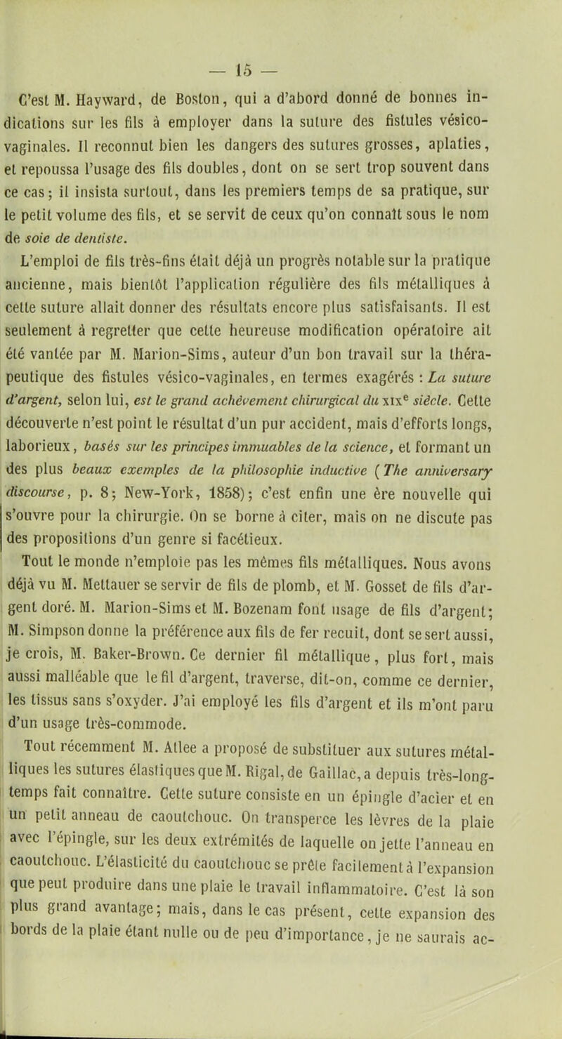 C’esl M. Hayward, de Boston, qui a d’abord donné de bonnes in- dications sur les fils à employer dans la suture des fistules vésico- vaginales. Il reconnut bien les dangers des sutures grosses, aplaties, et repoussa l’usage des fils doubles, dont on se sert trop souvent dans ce cas; il insista surtout, dans les premiers temps de sa pratique, sur le petit volume des fils, et se servit de ceux qu’on connaît sous le nom de soie de dentiste. L’emploi de fils très-fins était déjà un progrès notable sur la pratique ancienne, mais bientôt l’application régulière des fils métalliques à celle suture allait donner des résultats encore plus satisfaisants. Il est seulement A regretter que cette heureuse modification opératoire ait été vantée par M. Marion-Sims, auteur d’un bon travail sur la théra- peutique des fistules vésico-vaginales, en termes exagérés : La suture d’argent, selon lui, est le grand achèvement chirurgical du xixe siècle. Celte découverte n’est point le résultat d’un pur accident, mais d’efforts longs, laborieux, basés sur les principes immuables delà science, et formant un des plus beaux exemples de la philosophie inductive ( The annivcrsary discourse, p. 8; New-York, 1858); c’est enfin une ère nouvelle qui s’ouvre pour la chirurgie. On se borne à citer, mais on ne discute pas des propositions d’un genre si facétieux. Tout le monde n’emploie pas les mêmes fils métalliques. Nous avons déjà vu M. Metlauer se servir de fils de plomb, et M. Gosset de fils d’ar- gent doré. M. Marion-Sims et M. Bozenam font usage de fils d’argent; M. Simpson donne la préférence aux fils de fer recuit, dont se sert aussi, je crois, M. Baker-Brown. Ce dernier fil métallique, plus fort, mais aussi malléable que le fil d’argent, traverse, dit-on, comme ce dernier, les tissus sans s’oxyder. J’ai employé les fils d’argent et ils m’ont paru d’un usage très-commode. Tout récemment M. Allee a proposé de substituer aux sutures métal- liques les sutures élastiques que M. Rigal,de Gaillac, a depuis très-long- temps fait connaître. Celle suture consiste en un épingle d’acier et en un petit anneau de caoutchouc. On transperce les lèvres de la plaie avec l’épingle, sur les deux extrémités de laquelle on jette l’anneau en caoutchouc. L’élasticité du caoutchouc se prèle facilement à l’expansion que peut produire dans une plaie le travail inflammatoire. C’est là son plus grand avantage; mais, dans le cas présent, cette expansion des bords de la plaie étant nulle ou de peu d’importance, je ne saurais ac-