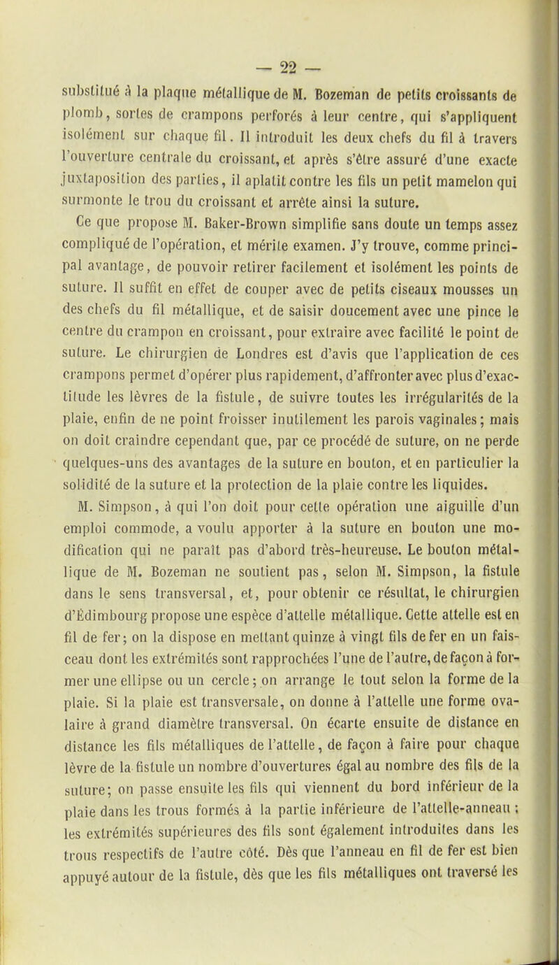 substitué A la plaque métallique de M. Bozeman de petits croissants de plomb, sortes de crampons perforés A leur centre, qui s’appliquent isolément sur chaque fil. Il introduit les deux chefs du fil à travers l’ouverture centrale du croissant, et après s’être assuré d’une exacte juxtaposition des parties, il aplatit contre les fils un petit mamelon qui surmonte le trou du croissant et arrête ainsi la suture. Ce que propose M. Baker-Brown simplifie sans doute un temps assez compliqué de l’opération, et mérite examen. J’y trouve, comme princi- pal avantage, de pouvoir retirer facilement et isolément les points de suture. Il suffit en effet de couper avec de petits ciseaux mousses un des chefs du fil métallique, et de saisir doucement avec une pince le centre du crampon en croissant, pour extraire avec facilité le point de suture. Le chirurgien de Londres est d’avis que l’application de ces crampons permet d’opérer plus rapidement, d’affronter avec plusd’exac- tilude les lèvres de la fistule, de suivre toutes les irrégularités de la plaie, enfin de ne point froisser inutilement les parois vaginales; mais on doit craindre cependant que, par ce procédé de suture, on ne perde quelques-uns des avantages de la suture en boulon, et en particulier la solidité de la suture et la protection de la plaie contre les liquides. M. Simpson, à qui l’on doit pour cette opération une aiguille d’un emploi commode, a voulu apporter à la suture en bouton une mo- dification qui ne paraît pas d’abord très-heureuse. Le bouton métal- lique de M. Bozeman ne soutient pas, selon M. Simpson, la fistule dans le sens transversal, et, pour obtenir ce résultat, le chirurgien d’Edimbourg propose une espèce d’attelle métallique. Celte attelle est en fil de fer; on la dispose en mettant quinze à vingt fils de fer en un fais- ceau dont les extrémités sont rapprochées l’une de l’autre, de façon à for- mer une ellipse ou un cercle ; on arrange le tout selon la forme de la plaie. Si la plaie est transversale, on donne à l’attelle une forme ova- laire à grand diamètre transversal. On écarte ensuite de distance en distance les fils métalliques de l’attelle, de façon à faire pour chaque lèvre de la fistule un nombre d’ouvertures égal au nombre des fils de la suture; on passe ensuite les fils qui viennent du bord inférieur de la plaie dans les trous formés A la partie inférieure de l’atlelle-anneau ; les extrémités supérieures des fils sont également introduites dans les trous respectifs de l’autre côté. Dès que l’anneau en fil de fer est bien appuyé autour de la fistule, dès que les fils métalliques ont traversé les