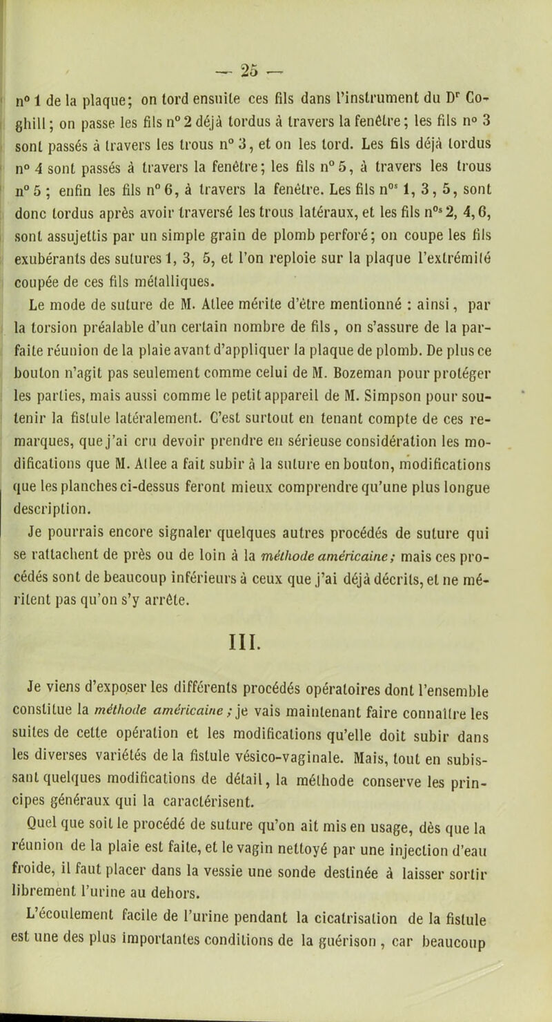 n° 1 de la plaque; on tord ensuite ces fils dans l’instrument du Dr Co- ghill ; on passe les fils n°2 déjà tordus à travers la fenêtre; les fils n° 3 sont passés à travers les trous n° 3, et on les tord. Les fils déjà tordus n° 4 sont passés à travers la fenêtre; les fils n°5, à travers les trous n° 5 ; enfin les fils n° 6, à travers la fenêtre. Les fils nos 1, 3, 5, sont donc tordus après avoir traversé les trous latéraux, et les fils n0s2, 4,6, sont assujettis par un simple grain de plomb perforé; on coupe les fils exubérants des sutures 1, 3, 5, et l’on reploie sur la plaque l’extrémité coupée de ces fils métalliques. Le mode de suture de M. Atlee mérite d’être mentionné : ainsi, par la torsion préalable d’un certain nombre de fils, on s’assure de la par- faite réunion de la plaie avant d’appliquer la plaque de plomb. De plus ce bouton n’agit pas seulement comme celui de M. Bozeman pour protéger les parties, mais aussi comme le petit appareil de M. Simpson pour sou- tenir la fistule latéralement. C’est surtout en tenant compte de ces re- marques, que j’ai cru devoir prendre en sérieuse considération les mo- difications que M. Atlee a fait subir à la suture en bouton, modifications que les planches ci-dessus feront mieux comprendre qu’une plus longue description. Je pourrais encore signaler quelques autres procédés de suture qui se rattachent de près ou de loin à la méthode américaine ; mais ces pro- cédés sont de beaucoup inférieurs à ceux que j’ai déjà décrits, et ne mé- ritent pas qu’on s’y arrête. III. Je viens d’exposer les différents procédés opératoires dont l’ensemble constitue la méthode américaine ; je vais maintenant faire connaître les suites de cette opération et les modifications qu’elle doit subir dans les diverses variétés de la fistule vésico-vaginale. Mais, tout en subis- sant quelques modifications de détail, la méthode conserve les prin- cipes généraux qui la caractérisent. Quel que soit le procédé de suture qu’on ait mis en usage, dès que la réunion de la plaie est faite, et le vagin nettoyé par une injection d’eau fioide, il faut placer dans la vessie une sonde destinée à laisser sortir librement l’urine au dehors. L écoulement facile de l’urine pendant la cicatrisation de la fistule est une des plus importantes conditions de la guérison , car beaucoup