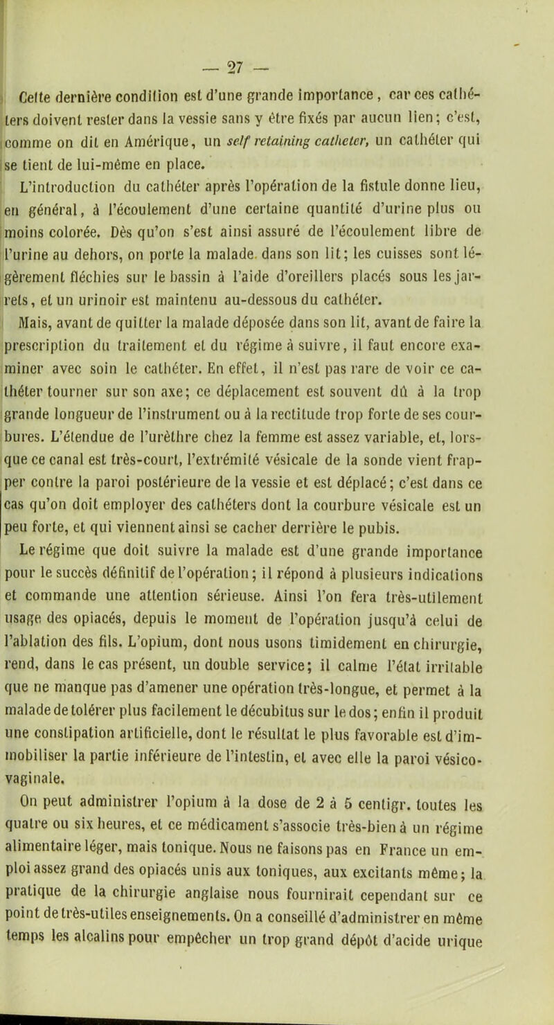 Celte dernière condilion est d’une grande importance , car ces cathé- ters doivent rester dans la vessie sans y être fixés par aucun lien; c’est, icomme on dit en Amérique, un self retaining cathéter, un cathéter qui se lient de lui-même en place. L’introduction du cathéter après l’opération de la fistule donne lieu, en général, à l’écoulement d’une certaine quantité d’urine plus ou moins colorée. Dès qu’on s’est ainsi assuré de l’écoulement libre de l’urine au dehors, on porte la malade, dans son lit; les cuisses sont lé- gèrement fléchies sur le bassin à l’aide d’oreillers placés sous lesjar- i rets, et un urinoir est maintenu au-dessous du cathéter. Mais, avant de quitter la malade déposée dans son lit, avant de faire la prescription du traitement et du régime à suivre, il faut encore exa- miner avec soin le cathéter. En effet, il n’est pas rare de voir ce ca- théter tourner sur son axe; ce déplacement est souvent dû à la trop grande longueur de l’instrument ou à la rectitude trop forte de ses cour- bures. L’étendue de l’urèthre chez la femme est assez variable, et, lors- que ce canal est très-court, l’extrémité vésicale de la sonde vient frap- per contre la paroi postérieure de la vessie et est déplacé; c’est dans ce cas qu’on doit employer des cathéters dont la courbure vésicale est un peu forte, et qui viennent ainsi se cacher derrière le pubis. Le régime que doit suivre la malade est d’une grande importance pour le succès définitif de l’opération; il répond à plusieurs indications et commande une attention sérieuse. Ainsi l’on fera très-utilement usage des opiacés, depuis le moment de l’opération jusqu’à celui de l’ablation des fils. L’opium, dont nous usons timidement en chirurgie, rend, dans le cas présent, un double service; il calme l’état irritable que ne manque pas d’amener une opération très-longue, et permet à la malade de tolérer plus facilement le décubitus sur le dos; enfin il produit une constipation artificielle, dont le résultat le plus favorable est d’im- mobiliser la partie inférieure de l’intestin, et avec elle la paroi vésico- vaginale. On peut administrer l’opium à la dose de 2 à 5 centigr. toutes les quatre ou six heures, et ce médicament s’associe très-bien à un régime alimentaire léger, mais tonique. Nous ne faisons pas en France un em- ploi assez grand des opiacés unis aux toniques, aux excitants même; la pratique de la chirurgie anglaise nous fournirait cependant sur ce point de très-utiles enseignements. On a conseillé d’administrer en même temps les alcalins pour empêcher un trop grand dépôt d’acide urique