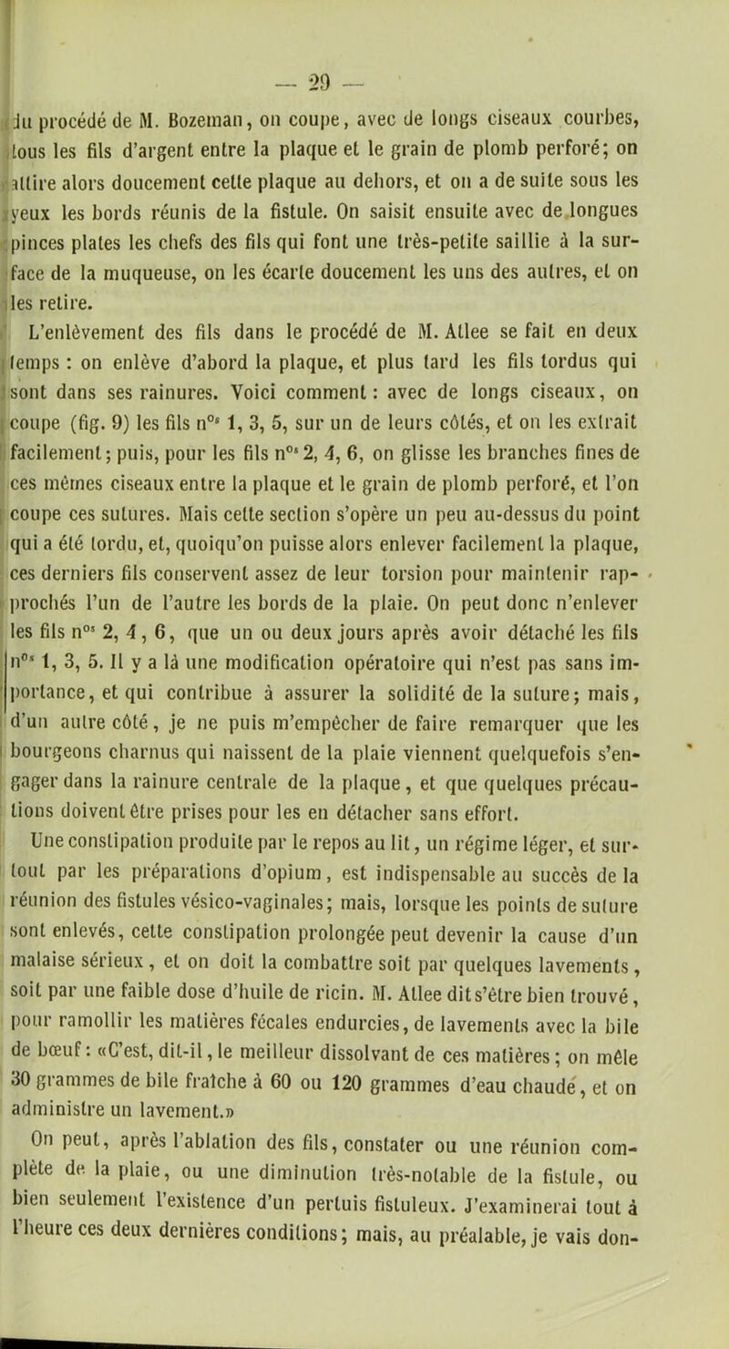 I — 29 — (du procédé de M. Bozeman, on coupe, avec de longs ciseaux courbes, tous les fils d’argent entre la plaque et le grain de plomb perforé; on »*attire alors doucement celle plaque au dehors, et on a de suite sous les iyeux les bords réunis de la fistule. On saisit ensuite avec de longues pinces plates les chefs des fils qui font une très-petite saillie à la sur- face de la muqueuse, on les écarte doucement les uns des autres, et on les relire. L’enlèvement des fils dans le procédé de M. Allee se fait en deux temps : on enlève d’abord la plaque, et plus tard les fils tordus qui J sont dans ses rainures. Voici comment: avec de longs ciseaux, on I coupe (fig. 9) les fils n0s 1, 3, 5, sur un de leurs côtés, et on les extrait facilement; puis, pour les fils n0s2, 4, 6, on glisse les branches fines de ces mêmes ciseaux entre la plaque et le grain de plomb perforé, et l’on I coupe ces sutures. Mais celle section s’opère un peu au-dessus du point qui a été tordu, et, quoiqu’on puisse alors enlever facilement la plaque, ces derniers fils conservent assez de leur torsion pour maintenir rap- i prochés l’un de l’autre les bords de la plaie. On peut donc n’enlever les fils n05 2, 4 , 6, que un ou deux jours après avoir détaché les fils n°‘ 1, 3, 5. Il y a là une modification opératoire qui n’est pas sans im- portance, et qui contribue à assurer la solidité de la suture ; mais, d’un autre côté, je ne puis m’empêcher de faire remarquer que les i bourgeons charnus qui naissent de la plaie viennent quelquefois s’en- gager dans la rainure centrale de la plaque, et que quelques précau- tions doivent être prises pour les en détacher sans effort. Une constipation produite par le repos au lit, un régime léger, et sur- tout par les préparations d’opium, est indispensable au succès delà réunion des fistules vésico-vaginales; mais, lorsque les points de suture sont enlevés, cette constipation prolongée peut devenir la cause d’un malaise sérieux, et on doit la combattre soit par quelques lavements, soit par une faible dose d’huile de ricin. M. Allee dit s’être bien trouvé, pour ramollir les matières fécales endurcies, de lavements avec la bile de bœuf: «C’est, dit-il, le meilleur dissolvant de ces matières ; on mêle 30 grammes de bile fraîche à 60 ou 120 grammes d’eau chaude, et on administre un lavement.» On peut, après 1 ablation des fils, constater ou une réunion com- plète de la plaie, ou une diminution très-notable de la fistule, ou bien seulement l existence d’un perluis fisluleux. J’examinerai tout à 1 heure ces deux dernières conditions; mais, au préalable, je vais don-