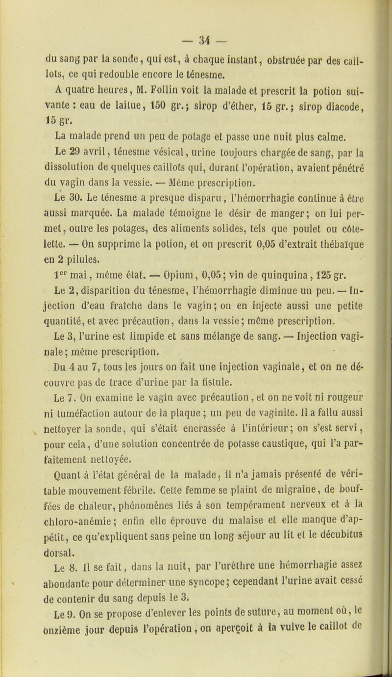 du sang par la sonde, qui est, à chaque instant, obstruée par des cail- lots, ce qui redouble encore le ténesme. A quatre heures, M. Follin voit la malade et prescrit la potion sui- vante : eau de laitue, 150 gr.; sirop d’éther, 15 gr. ; sirop diacode, 15 gr. La malade prend un peu de potage et passe une nuit plus calme. Le 29 avril, ténesme vésical, urine toujours chargée de sang, par la dissolution de quelques caillots qui, durant l’opération, avaient pénétré du vagin dans la vessie. — Même prescription. Le 30. Le ténesme a presque disparu, l’hémorrhagie continue à être aussi marquée. La malade témoigne le désir de manger; on lui per- met, outre les potages, des aliments solides, tels que poulet ou côte- lette. — On supprime la potion, et on prescrit 0,05 d’extrait thébaïque en 2 pilules. 1er mai, même état. — Opium, 0,05 ; vin de quinquina, 125 gr. Le 2, disparition du ténesme, l’hémorrhagie diminue un peu. — In- jection d’eau fraîche dans le vagin ; on en injecte aussi une petite quantité,et avec précaution, dans la vessie; même prescription. Le 3, l’urine est limpide et sans mélange de sang. — Injection vagi- nale; même prescription. Du 4 au 7, tous les jours on fait une injection vaginale, et on ne dé- couvre pas de trace d’urine par la fistule. Le 7. On examine le vagin avec précaution , et on ne voit ni rougeur ni tuméfaction autour de la plaque ; un peu de vaginite. Il a fallu aussi nettoyer la sonde, qui s’était encrassée à l’intérieur; on s’est servi, pour cela, d’une solution concentrée de potasse caustique, qui l’a par- faitement nettoyée. Quant à l’étal général de la malade, il n’a jamais présenté de véri- table mouvement fébrile. Cette femme se plaint de migraine, de bouf- fées de chaleur, phénomènes liés à son tempérament nerveux et à la chloro-anémie; enfin elle éprouve du malaise et elle manque d’ap- pétit, ce qu’expliquent sans peine un long séjour au lit et le décubitus dorsal. Le 8. il se fait, dans la nuit, par l’urèthre une hémorrhagie assez abondante pour déterminer une syncope; cependant l’urine avait cessé de contenir du sang depuis le 3. Le 9. On se propose d’enlever les points de suture, au moment où, le onzième jour depuis l’opération, on aperçoit à la vulve le caillot de