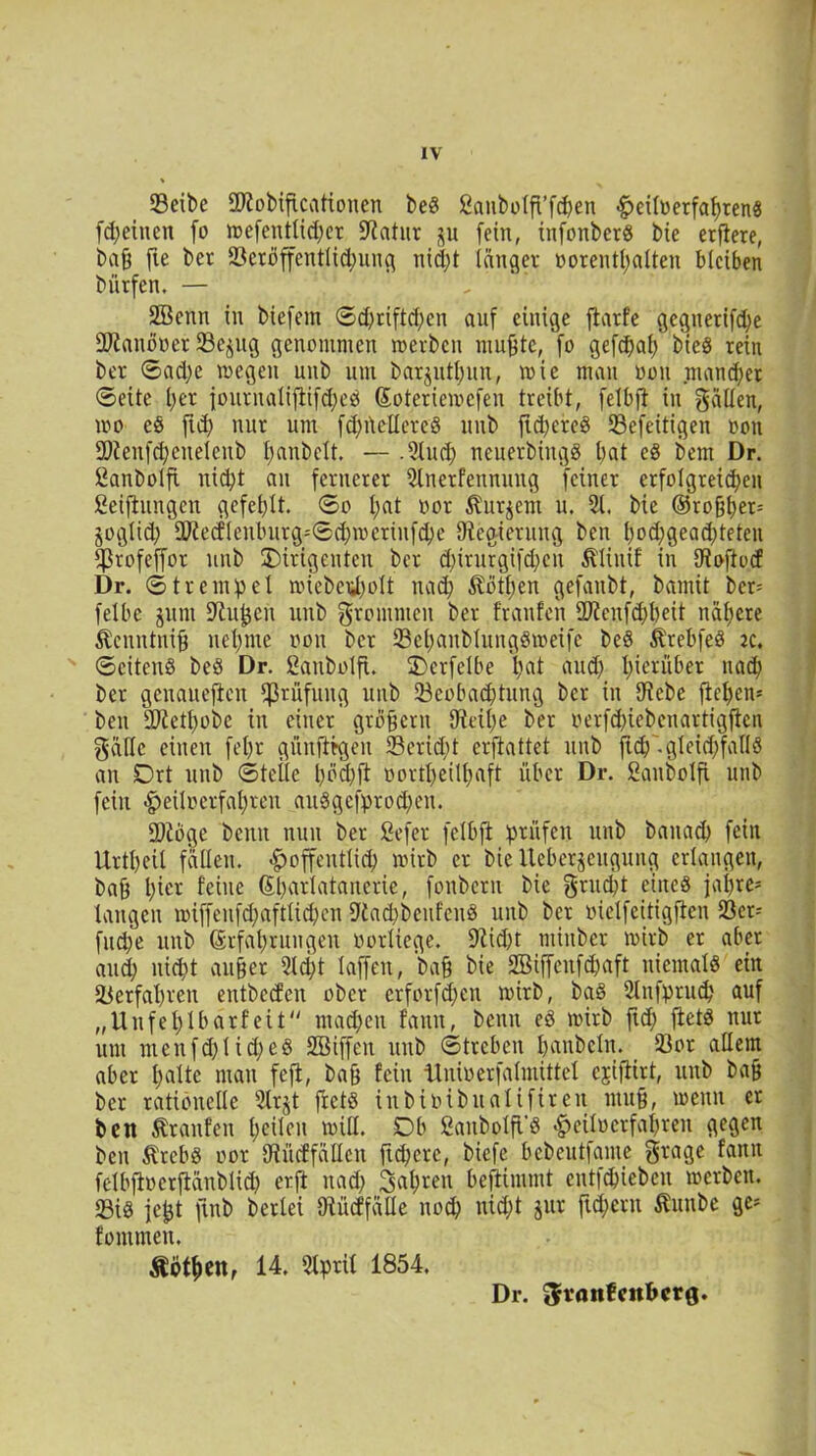 IV 23eibe «Ulobiftcationen be« ßanbölfTfc&en «£>eÜuerfaf)ten8 fdfeincn fo mefentlid)er Statur ju [ein, infonbet« bte etflere, baff fte bet SBcröffentlid^ung nid;t langet »orenthalten bleiben bütfen. — Söenn in biefein ©d)riftd;cn auf einige flatfe gegnerifche DJlanöoet SBe^ttg genommen werben muffte, fo gefchaf/ bie« tein bet ©ad;e wegen unb um barjuthun, wie man oon mancher ©eite f>et iourualiftifd)e« Soteriewcfen treibt, felbft in gälten, wo eö fid; nur um fdfüellete« unb ftcheice« 93efeitigen oon ÜRenfdfeneleitb hanbelt. — .2luch neuerbittg« bat e« bem Dr. ßanbolft nicht an fernerer 2lnetfennung feiner erfolgreichen Stiftungen gefehlt, ©o l;at oor ^urjent u. 21. bie (55roßt)er= joglid; SO?ecflenburg=©d;meriufd)e ^Regierung ben t>od;geacf)teten ^ßrofeffor unb Dirigenten ber d)irurgifd;eu Äliuif in Cioftocf Dr. © 11 e m p e 1 miebetf)oIt nach Äöttjen gefanbt, bamit bcr= felbc junt Dlufcen unb frommen ber franfeit 2Jienfd)beit nähere ßcnntnifj nehme oon ber 23e|änblung«meifc be« Ärebfe« ac. ©eiten« be« Dr. ßänbolft. Derfelbe hat and) h>ierüber nach ber genaueren Prüfung unb ^Beobachtung ber in Diebe flehen* ben SDiethobe in einer großem 9ieil)e ber oerfd)icbenartigflcn gälte einen fel)t günjltgen 23erid;t erflattet unb fich'-gleichfalls an Drt unb ©teile hoch ft oortheilfiaft über Dr. ßanbolfi unb fein ^eiloerfahren auSgefprodjen. fölbge beim nun ber Sefer fclbft prüfen unb banach fein Urtheil fallen, ^öffentlich wirb er bie Ucbcrjjeuguug erlangen, baff 1;^ feine (Scharlatanerie, fonbern bie grnd;t eine« jai)re= langen wiffenfd;aftlid)en Dtachbenfen« unb ber oietfeitigften 23er- fudje unb Erfahrungen oorliege. 91id)t ntinber wirb er aber auch nidit außer 2ld;t laffen, baff bie SBiffenfchaft niemal« ein Verfahren entbeden ober erforfdfen wirb, ba« 2tnfpruch auf „Unfehlbarfeit machen fanit, benu eö wirb ftd; flet« nur um menfd)lid)e§ SBiffeu unb ©treben hanbcln. 23or allem aber halte man feft, baff fein Unioerfalmütel ejtflirt, unb baff ber rationelle 2trjt fretö iubioibitalifireu muff, wenn er ben Äranfen heilen will. 0b fianbolft'« #eiloerfahren gegen ben Ätcb« oor Dlücffällcn ftchcre, biefe bebeutfame grage fanit felbftoerftänblich erft nach fahren beftimmt entfehiebeu werben. «Bi« icjjt ftnb berlei Olücffälle noch nid;t jur ftd;eru ßunbe ge» fommen. Äöthen, 14. 2lprit 1854. Dr. graitfcnfrcrg.