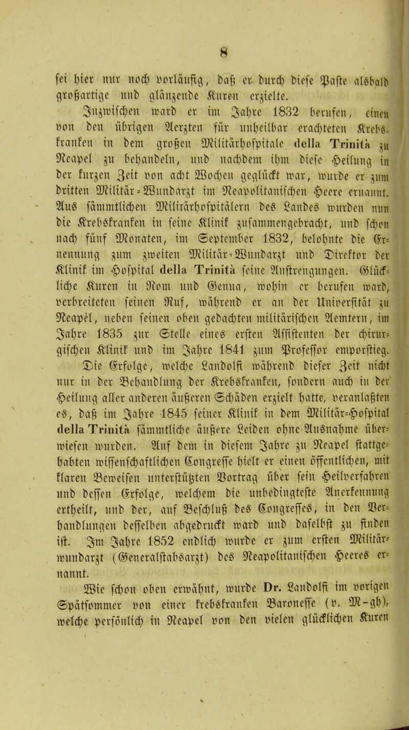 fet I)iet nur noch Potläufig, baß et burch biefe ^ßafte algbalb großartige imb glän^ettbc $ut«t erhielte. 3itgwif<hen irarb er im Safyce 1832 berufen, einen üou ben übrigen Siebten für unheilbar erad)tetcn Ärebg- {'raufen in bent großen 5D?ilitärhofpitale. dclla Trinita Neapel gu beßanbeln, unb nad)bein ißm biefc Teilung in ber furjen 3ett »on ad)t SBocßen geglüeft war, würbe er gum britten Militär = Sßunbargt im SKeapoIttanifchen -fjectc ernannt. 2tug fämmtlicheu SDiilirärhofpitälerit beg ßanbeg würben nun bie ßrebgfranfen in feine Ä?linif gufammengebtadd, unb feßon nach fünf Monaten, im «September 1832, belohnte bie Sr- neitnnng gum gweiten 9D?üitär-2Bunbargt unb 3)ircftor ber Älinif im «fjofpital della Trinita feine 9(nffrengungen. ®lücf- lid)e Citren in 9iom unb ®enua, wohin er berufen warb, perbreiteten feinen SKuf, wäßrenb er an ber Unioerßtät gu Neapel, neben feinen oben gebad)teit militärifd)cn Remtern, im 3af)te 1835 gur Stelle eineg erfien 9lffijtenten ber d)irur- gtfd;en ft’linif unb im 3a^rc 1841 gum Ißrofeffor emporfiieg. SDie Srfolge, weldje Sanbolfi weißrenb biefer 3etf nicht nur in ber 93chanblung ber Ätebgfranfeit, fonbern auch in ber' «Teilung aller anbeten äußeren Schaben erhielt h>atte, Peranlaßten eg, baß im 3ahre 1845 feinet ^linif in bem iKilitär^ofpital della Trinita fämmtliche äußere Reiben ohne Slngnahme über* wiefeit würben. 51nf bem in biefent 3a^rc P Neapel fiattge- habten wiffenfchaftlidjcn Songreffe hielt er einen öffentlichen, mit flarcn 93eweifen unterflüßten 93ortrag über fein $eifperfahten unb beffen Srfolge, welchem bie unbebingteßc 9lnerfeunuug crtßeilt, unb ber, auf Sefcßluß beg Songreffeg, in ben 93er- banblnngen beffelbcn abgebrneft warb unb bafelbft gu ftnben ifl. 3m 3ahre 1852 enblich würbe er gum erßen Militär* wunbargt (©eneralfiabgargt) beg 9leapolitanifchen <£>eereg er- nannt. 2Bic fd)oit oben erwähnt, würbe Dr. ßaitbolft im porigen Spätfommer pon einer frebgfranfen 93aroncffe (p. Üft-gb), weldje perföulid; in Neapel pon ben pieleit glücflid)en Äurett