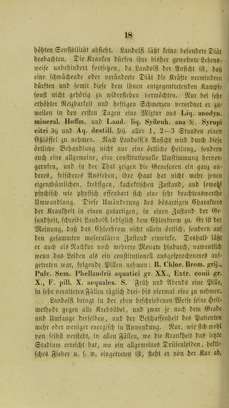 höhten ©enfibilität abjtef)t. Sanbotfi lagt feine befonbete £)iät beobad)tcn. SDie Traufen bwrfen ü;re bisher gewohnte gebend^ weife unbcf)inbert fortfefcen, ba Sanbolft ber 2lnftd;t ift, bau eine fd;mäd;eube ober veränberte £)iät bic Grafte verminbern bürften unb fomit biefe beut ihnen entgegentreteuben Kampfe fouffc nic^t gehörig jtt tpiberflehcn vermöchten. 9ittr bei fept erhöhter IReijbarfeit itub heftigen ©Chinesen verorbnet er ju= weilen in beit erften Sagen eine 9J£ijtnr and Liq. anodyn. mineral. Hoffm. nnb Laud. liq. Syftenh. aua 3j, Syrupi citri 3ij nnb Aq. destill. §iij, aller 1, 2—3 ©tiutben einen ©{jlöffel jn nehmen, -ft ach SanbolfL’S 2luftd)t wirb bnrd) biefe örtliche SBehaitblitng nicht mir eine örtliche «Teilung, fonbern auch eine allgemeine, eine conftitntionedc Umfiimmung hervor-- gerufen, unb in ber Sl;at jeigeit bie ©enefcucn ein gaitj am bered, frifchcrcS 9luSfehett, ihre <£>aut Imt nicht mehr jenen eigeuthümlichen, frebfigcit, facheftifchen 3llftaul>, unb fowo^l pfpdjifcp wie phhftfd; offenbart ft cp eine fet>r beachtenswerte Umwaublung. 2)icfe Umänbentng bcS bösartigen SharafterS ber Trautheit in einen gutartigen, in einen 3vftanb ber ®e' funbheit, fchreibt ßaitbolfi lebiglid; beut Shlorbront p, ©riji ber Meinung, bah baö Shlorbrom nicht allein örtlich, fonbern auf bett gefamntteu moleculärcn 3uffanb ciuwirfe. £>eSt)alb läßt er and) als Diadjfur noch mehrere SJionate hinburd;, namentlich wenn baS Reiben als ein couftitutionefl. auSgefprod)ettereS auf- getreten war, folgenbe Spillen nehmen: R. Chlor. Brom, grij., Pulv. Sem. Phellaudrii aquatici gr. XX., Extr. conii gr. X., F. pill. X. aequales. S. grill) unb SlbenbS eine ißitle, in fel;r veralteten gälten täglich brct= bis viermal eine ju nehmen. ßattbolft bringt in ber eben betriebenen 2Beifc feine $cit= methobe gegen alle ^rebsitbel, nnb jwar je nach bcnt ©rabe unb Umfange berfclbeu, unb ber 33efd;affe11hcit beS Patienten mehr ober weniger eitcrgifd; in 2tnw;enbuug. 9iur, wie fid; wohl von felbfl verficht, in alten gälten, wo bie ßranfheit baS lepte ©tabium erreicht h^t, wo ein allgemeines Srüfeuleibeu, l>eftis fd;cS gieber u. f. w. ciugetreten ift, fiel;! er von ber $ur ab,