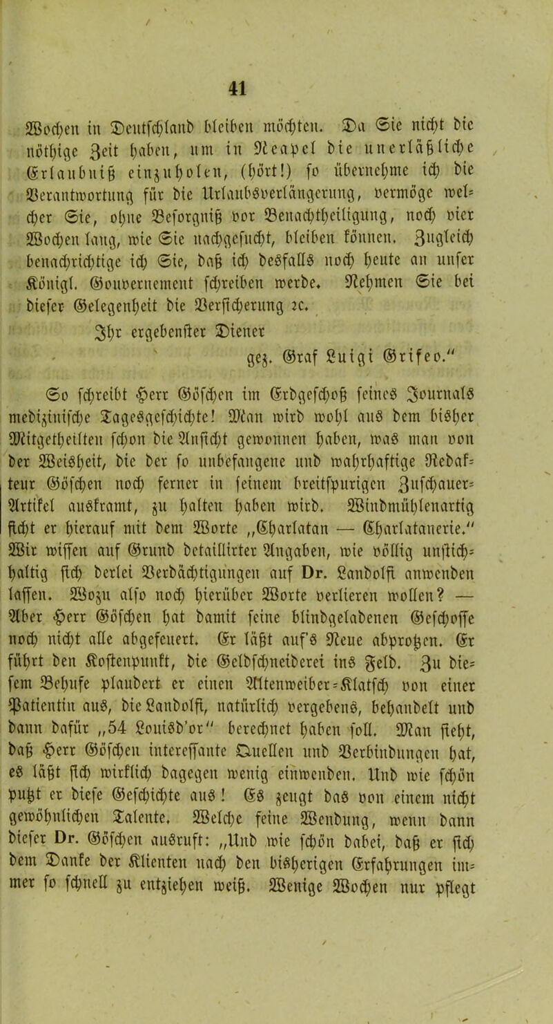 2Bod;en in Deutfchlanb bleiben möchten. Da <5ie nicht bic nötige Seit haben, um in Neapel bic unerta§ü(fte ©rl au bnih einjuholen, (hört!) fo übernehme ich Ne Verantwortung für bie UrlaubSoedängerung, oermöge wel* eher ©ie, ohne Veforgnih oor Venacbthctligung, nod) üier 2Bod;en laug, wie ©ic nacpgefucht, bleiben foulten. 3u0^e^ benachrichtige id) ©ie, bah id) beSfaHS nod) heute on unfer Äöuigl. ©ouoeruement fdjreiben werbe. Nehmen ©ie bei biefer ©elegenpeit bie Verftdjerung k. 2>h* ergebender Diener gej. ©raf ßuigi ©rifeo. ©o fd)rcibt >f?err ®öfd)en im ©rbgefd)oh feines Journals mebi^itiifche 2ageSgefd)id)tc! üJian wirb wol)l aus bem bisher ÜJiitgetheÜten fd)on bie 2lnftd)t gewonnen hüben, was man non ber SBeiSheit, bic ber fo unbefangene unb wahrhaftige hlebah teur ©öfchen noch ferner in feinem breitfpurigen 3uf(hauer- Slrtifct auSframt, p hotten hoben wirb. 2Binbmül)lenartig fW)t er hierauf mit bent SBorte „©padatan — ©hadatanerie. 2öir wiffen auf ©runb bctaillirter Eingaben, wie oöllig unflid>= haltig ftd) beriet Verbäd)tigungen auf Dr. ßanboift anwenben laffen. SBoju aXfo nod) hierüber 2Borte »edieren wollen? — 2lber <£>err ©öfchen hot bamit feine btinbgelabenen ®efd)offe nod) nicht alle abgefeuert, ©r Iaht aufs Diene abprojjen. ©r führt ben Äojlenpuuft, bie ©elbfdpeiberei ins gelb. 3u bie= fern Schüfe plaubert er einen 3tttenweiber = 5datfd; »on einer Patientin aus, bießanbolfi, natürlich »ergebend, behaubeit unb bann bafür „54 ßouiSb’or berechnet haben foll. 5D?an fteht, bah «£>err ©öfchen intcreffante Duellen unb Serbinbungeu hat, es leiht jid) wirflid) bagegen wenig einmenben. Hub wie fd)ött pu^t er biefe ©efcpichte aus! ©S jeugt baS »on einem nicht gewöhnlichen Talente. 2BeId)c feine Sßenbung, wenn bann biefer Dr. ©öfepen auSruft: „Unb wie fchön babei, bah er ftd) bem Danfe ber Klienten ttad) ben bisherigen ©tfahrungen im- mer fo fchnell ju entgiepen weih. SBenige 2Bod;en nur pflegt