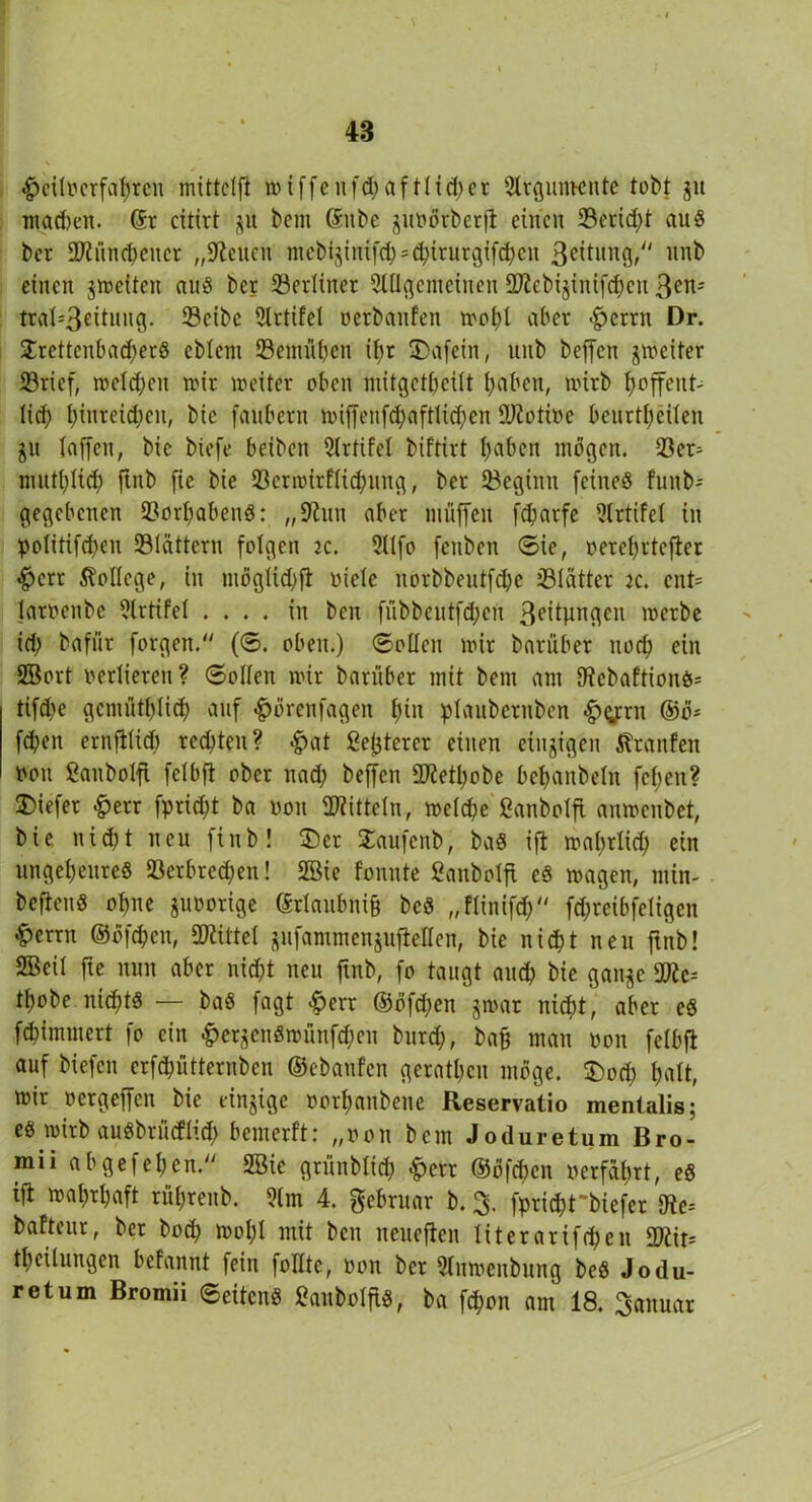 ^jcilmfafyren mittclft tt> t ffe u fd; a f tH ci> er Slrgumente tobt jit mad)en. ©r citirt bem ©nbc guöötbetfi einen 33erid;t au8 ber 2Küncbencr „Seiten mcbi$inifcb = cbirurgif<bcn ßeitung, itnb einen ^weiten aus ber berliner Slü^enteinen ÜKebijinifcben 3on-- trat=3e^uil3* 23cibe 9lrtifel »erbauten wohl aber $ertn Dr. £rettcnbad;erS eblent 93emül;cn il;r 3)afein, unb beffen jweiter 23rief, wcld;eu mir weiter oben mitgctbcilt l;aben, wirb hoffent- lich lunteichen, bie fanbern wiffenfcbaftlidfen 9Jioti»e benrthcilen ju laffen, bie biefe beiben 21rtifel bif'tirt haben mögen. 33er- muthlich finb fie bie 33crmirflicbnng, ber beginn feines funb- gegebenen Vorhabens: „ 9lun aber muffen fd;arfe 9(rtifcl in politifd;en Slättern folgen k. 9llfo fenben ©ie, »erehrtefler «§>err College, in möglich# »iele norbbentfebe 331ätter 2C. ent= laroenbe 9lrtifel .... in ben fübbeutfd;eu 3cttunc^cn werbe id; bafiir forgen. (©. oben.) ©ollen wir bariiber noch ein SBort verlieren? ©ollen wir bariiber mit bem am IRcbaftionS* tifd;e gemütblich auf ^örenfagen hin plaubernben £>grn ©ö* feben ernftlich rechten? #at Sejjterer einen einzigen Traufen twu Sanbolfl felbfi ober nad; beffen SKetbobe behanbeln fcfjen? tiefer &err fprid;t ba non Mitteln, weld;e ßanbolfi anwenbet, bie nicht neu finb! £)ct Saufenb, baS ift wahrlich ein ungeheures »erbrechen! Sßie fonute ßanbolfi eS wagen, rnin- beftenS ohne juoorige ©rlaubnifj beS „flinifch fd; reib fei i gen &crrn ©öfeben, Mittel jufammenjufleHen, bie nicht neu finb! 2Beil fie nun aber nicht neu ftnb, fo taugt auch bie ganje SWc* tbobe ntd;ts — baS fagt -Iperr ©öfeben jwar nicht, aber es febimmert fo ein ^erjenSwünfchen butd;, bah man non fclbfi auf biefen erfebütternben ©ebaufen gerathen möge. £)ocb halt, wir »ergeffen bie einzige oorhaubcue Reservatio mentalis; e« wirb auSbriicflich bemerft: „non bem Joduretum Bro- mii ab gef eben. 2Bic griinblid; £ert ®öfd)cn »erfahrt, eS ifl wahrhaft rül;renb. 91m 4. gebruar b. 3. fprid;tbiefer 3te= baftcur, bet bod; wol;l mit ben neueren literarifd;en £Diir= theÜungen befannt fein follte, »on ber 91uwenbung beS Jodu- retum Bromii ©eitenS 2anb»IftS, ba fd;on am 18. Januar