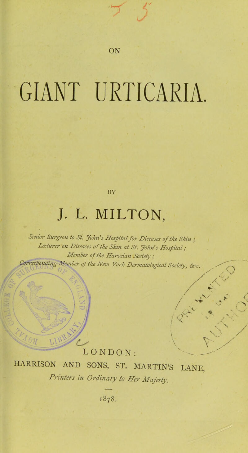 7 5 ON GIANT URTICARIA. BY J. L. MILTON, Senior Surgeon to St. John's Hospital for Diseases of the Skin ; Lecturer on Diseases of the Skin at St. John's Hospital; Member of the Harveian Society ; Corresponding Member op the New York Dermatological Society, &>c. / x X*' / / > > V / ' pcs 7 / ' * ! X / \ I \ <N y y HARRISON AND SONS, ST. MARTIN’S LANE, Punters in Ordinary to JFPer HTciJcsiy j878.