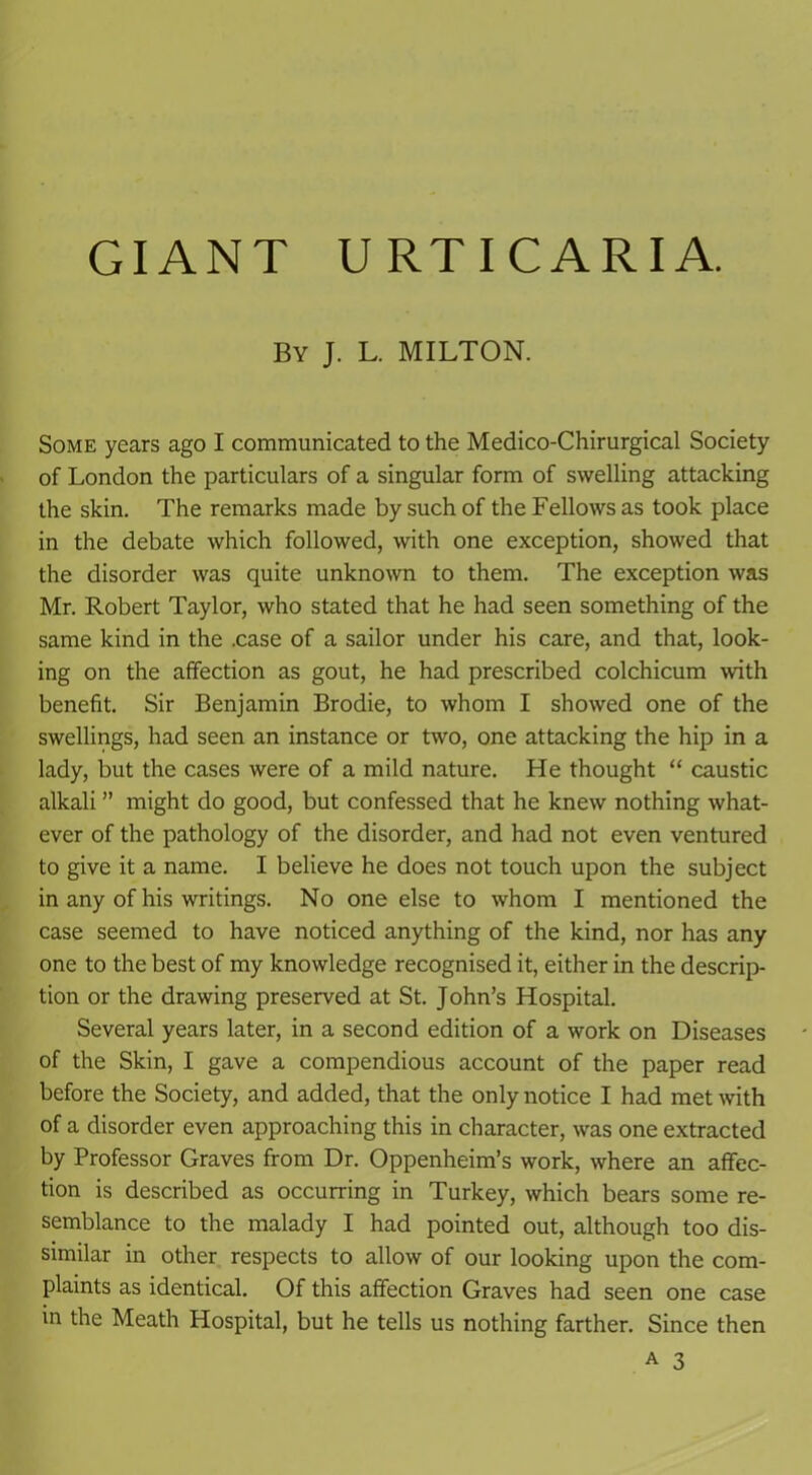 GIANT URTICARIA. By J. L. MILTON. Some years ago I communicated to the Medico-Chirurgical Society of London the particulars of a singular form of swelling attacking the skin. The remarks made by such of the Fellows as took place in the debate which followed, with one exception, showed that the disorder was quite unknown to them. The exception was Mr. Robert Taylor, who stated that he had seen something of the same kind in the .case of a sailor under his care, and that, look- ing on the affection as gout, he had prescribed colchicum with benefit. Sir Benjamin Brodie, to whom I showed one of the swellings, had seen an instance or two, one attacking the hip in a lady, but the cases were of a mild nature. He thought “ caustic alkali ” might do good, but confessed that he knew nothing what- ever of the pathology of the disorder, and had not even ventured to give it a name. I believe he does not touch upon the subject in any of his writings. No one else to whom I mentioned the case seemed to have noticed anything of the kind, nor has any one to the best of my knowledge recognised it, either in the descrip- tion or the drawing preserved at St. John’s Hospital. Several years later, in a second edition of a work on Diseases of the Skin, I gave a compendious account of the paper read before the Society, and added, that the only notice I had met with of a disorder even approaching this in character, was one extracted by Professor Graves from Dr. Oppenheim’s work, where an affec- tion is described as occurring in Turkey, which bears some re- semblance to the malady I had pointed out, although too dis- similar in other respects to allow of our looking upon the com- plaints as identical. Of this affection Graves had seen one case in the Meath Hospital, but he tells us nothing farther. Since then