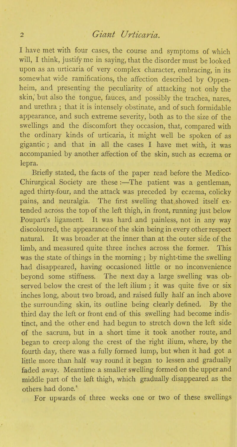 I have met with four cases, the course and symptoms of which will, I think, justify me in saying, that the disorder must be looked upon as an urticaria of very complex character, embracing, in its somewhat wide ramifications, the affection described by Oppen- heim, and presenting the peculiarity of attacking not only the skin, but also the tongue, fauces, and possibly the trachea, nares, and urethra ; that it is intensely obstinate, and of such formidable appearance, and such extreme severity, both as to the size of the swellings and the discomfort they occasion, that, compared with the ordinary kinds of urticaria, it might well be spoken of as gigantic; and that in all the cases I have met with, it was accompanied by another affection of the skin, such as eczema or lepra. Briefly stated, the facts of the paper read before the Medico- Chirurgical Society are these :—The patient was a gentleman, aged thirty-four, and the attack was preceded by eczema, colicky pains, and neuralgia. The first swelling that showed itself ex- tended across the top of the left thigh, in front, running just below Poupart’s ligament. It was hard and painless, not in any way discoloured, the appearance of the skin being in every other respect natural. It was broader at the inner than at the outer side of the limb, and measured quite three inches across the former. This was the state of things in the morning ; by night-time the swelling had disappeared, having occasioned little or no inconvenience beyond some stiffness. The next day a large swelling was ob- served below the crest of the left ilium ; it was quite five or six inches long, about two broad, and raised fully half an inch above the surrounding skin, its outline being clearly defined. By the third day the left or front end of this swelling had become indis- tinct, and the other end had begun to stretch down the left side of the sacrum, but in a short time it took another route, and began to creep along the crest of the right ilium, where, by the fourth day, there was a fully formed lump, but when it had got a little more than half way round it began to lessen and gradually faded away. Meantime a smaller swelling formed on the upper and middle part of the left thigh, which gradually disappeared as the others had done.11 For upwards of three weeks one or two of these swellings