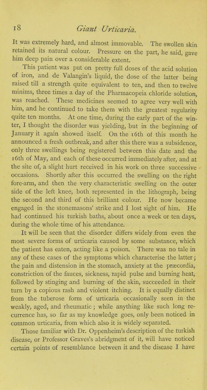 It was extremely hard, and almost immovable. The swollen skin retained its natural colour. Pressure on the part, he said, gave him deep pain over a considerable extent. This patient was put on pretty full doses of the acid solution of iron, and de Valangin’s liquid, the dose of the latter being raised till a strength quite equivalent to ten, and then to twelve minims, three times a day of the Pharmacopeia chloride solution, was reached. These medicines seemed to agree very well with him, and he continued to take them with the greatest regularity quite ten months. At one time, during the early part of the win- ter, I thought the disorder was yielding, but in the beginning of January it again showed itself. On the 16th of this month he announced a fresh outbreak, and after this there was a subsidence, only three swellings being registered between this date and the 16th of May, and each of these occurred immediately after, and at the site of, a slight hurt received in his work on three successive occasions. Shortly after this occurred the swelling on the right fore-arm, and then the very characteristic swelling on the outer side of the left knee, both represented in the lithograph, being the second and third of this brilliant colour. He now became engaged in the stonemasons’ strike and I lost sight of him. He had continued his turkish baths, about once a week or ten days, during the whole time of his attendance. It will be seen that the disorder differs widely from even the most severe forms of urticaria caused by some substance, which the patient has eaten, acting like a poison. There was no tale in any of these cases of the symptoms which characterise the latter; the pain and distension in the stomach, anxiety at the prtecordia, constriction of the fauces, sickness, rapid pulse and burning heat, followed by stinging and burning of the skin, succeeded in their turn by a copious rash and violent itching. It is equally distinct from the tuberose form of urticaria occasionally seen in the weakly, aged, and rheumatic; while anything like such long re- currence has, so far as my knowledge goes, only been noticed in common urticaria, from which also it is widely separated. Those familiar with Dr. Oppenheim’s description of the turkish disease, or Professor Graves’s abridgment of it, will have noticed certain points of resemblance between it and the disease I have