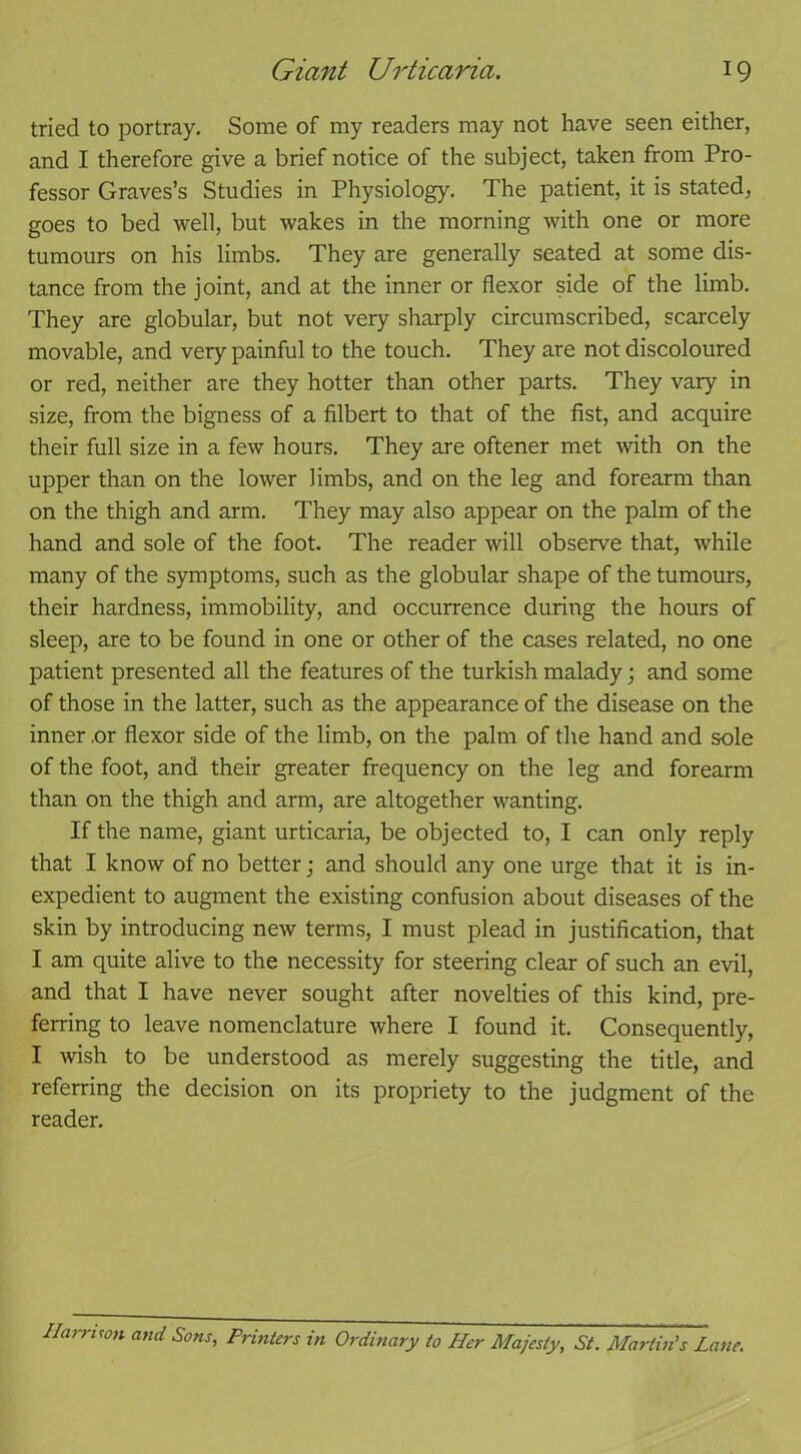 tried to portray. Some of my readers may not have seen either, and I therefore give a brief notice of the subject, taken from Pro- fessor Graves’s Studies in Physiology. The patient, it is stated, goes to bed well, but wakes in the morning with one or more tumours on his limbs. They are generally seated at some dis- tance from the joint, and at the inner or flexor side of the limb. They are globular, but not very sharply circumscribed, scarcely movable, and very painful to the touch. They are not discoloured or red, neither are they hotter than other parts. They vary in size, from the bigness of a filbert to that of the fist, and acquire their full size in a few hours. They are oftener met with on the upper than on the lower limbs, and on the leg and forearm than on the thigh and arm. They may also appear on the palm of the hand and sole of the foot. The reader will observe that, while many of the symptoms, such as the globular shape of the tumours, their hardness, immobility, and occurrence during the hours of sleep, are to be found in one or other of the cases related, no one patient presented all the features of the turkish malady; and some of those in the latter, such as the appearance of the disease on the inner ,or flexor side of the limb, on the palm of the hand and sole of the foot, and their greater frequency on the leg and forearm than on the thigh and arm, are altogether wanting. If the name, giant urticaria, be objected to, I can only reply that I know of no better; and should any one urge that it is in- expedient to augment the existing confusion about diseases of the skin by introducing new terms, I must plead in justification, that I am quite alive to the necessity for steering clear of such an evil, and that I have never sought after novelties of this kind, pre- ferring to leave nomenclature where I found it. Consequently, I wish to be understood as merely suggesting the title, and referring the decision on its propriety to the judgment of the reader. Ilarrnon and Sons, Printers in Ordinary to Her Majesty, St. Martin’s Lane.