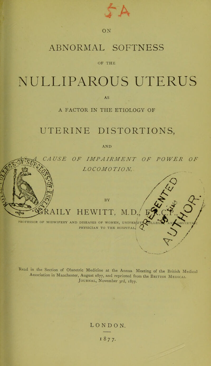 £A ON ABNORMAL SOFTNESS OF THE NULLIPAROUS UTERUS AS A FACTOR IN THE ETIOLOGY OF UTERINE DISTORTIONS, AND Read in the Section of Obstetric Medicine at the Annua Meeting of the British Medical Association in Manchester, August 1877, and reprinted from the British Medical Journal, November 3rd, 1877. LONDON.