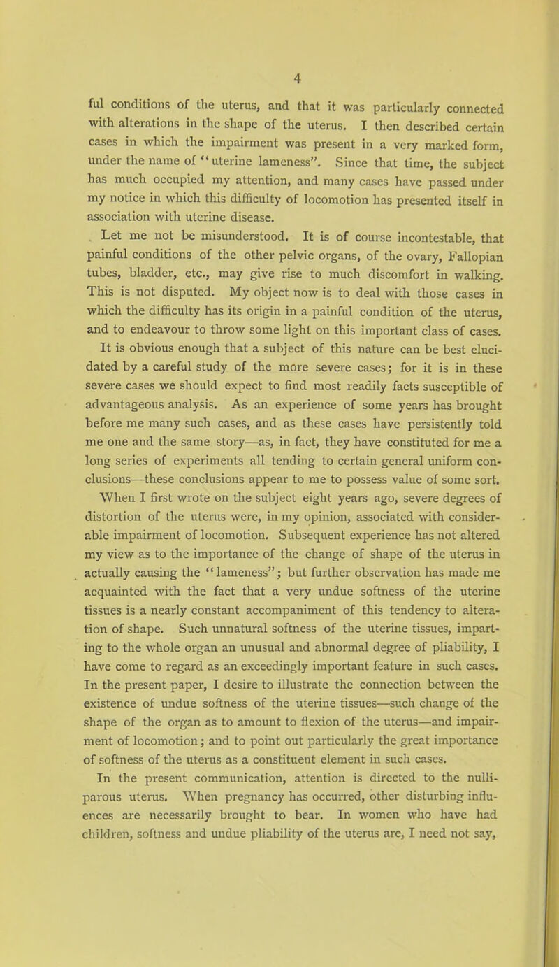 ful conditions of the uterus, and that it was particularly connected with alterations in the shape of the uterus. I then described certain cases in which the impairment was present in a very marked form, under the name of “uterine lameness”. Since that time, the subject has much occupied my attention, and many cases have passed under my notice in which this difficulty of locomotion has presented itself in association with uterine disease. Let me not be misunderstood. It is of course incontestable, that painful conditions of the other pelvic organs, of the ovary, Fallopian tubes, bladder, etc., may give rise to much discomfort in walking. This is not disputed. My object now is to deal with those cases in which the difficulty has its origin in a painful condition of the uterus, and to endeavour to throw some light on this important class of cases. It is obvious enough that a subject of this nature can be best eluci- dated by a careful study of the more severe cases; for it is in these severe cases we should expect to find most readily facts susceptible of advantageous analysis. As an experience of some years has brought before me many such cases, and as these cases have persistently told me one and the same story—as, in fact, they have constituted for me a long series of experiments all tending to certain general uniform con- clusions—these conclusions appear to me to possess value of some sort. When I first wrote on the subject eight years ago, severe degrees of distortion of the uterus were, in my opinion, associated with consider- able impairment of locomotion. Subsequent experience has not altered my view as to the importance of the change of shape of the uterus in actually causing the “lameness”; but further observation has made me acquainted with the fact that a very undue softness of the uterine tissues is a nearly constant accompaniment of this tendency to altera- tion of shape. Such unnatural softness of the uterine tissues, impart- ing to the whole organ an unusual and abnormal degree of pliability, I have come to regard as an exceedingly important feature in such cases. In the present paper, I desire to illustrate the connection between the existence of undue softness of the uterine tissues—such change of the shape of the organ as to amount to flexion of the uterus—and impair- ment of locomotion; and to point out particularly the great importance of softness of the uterus as a constituent element in such cases. In the present communication, attention is directed to the nulli- parous uterus. When pregnancy has occurred, other disturbing influ- ences are necessarily brought to bear. In women who have had children, softness and undue pliability of the uterus are, I need not say,